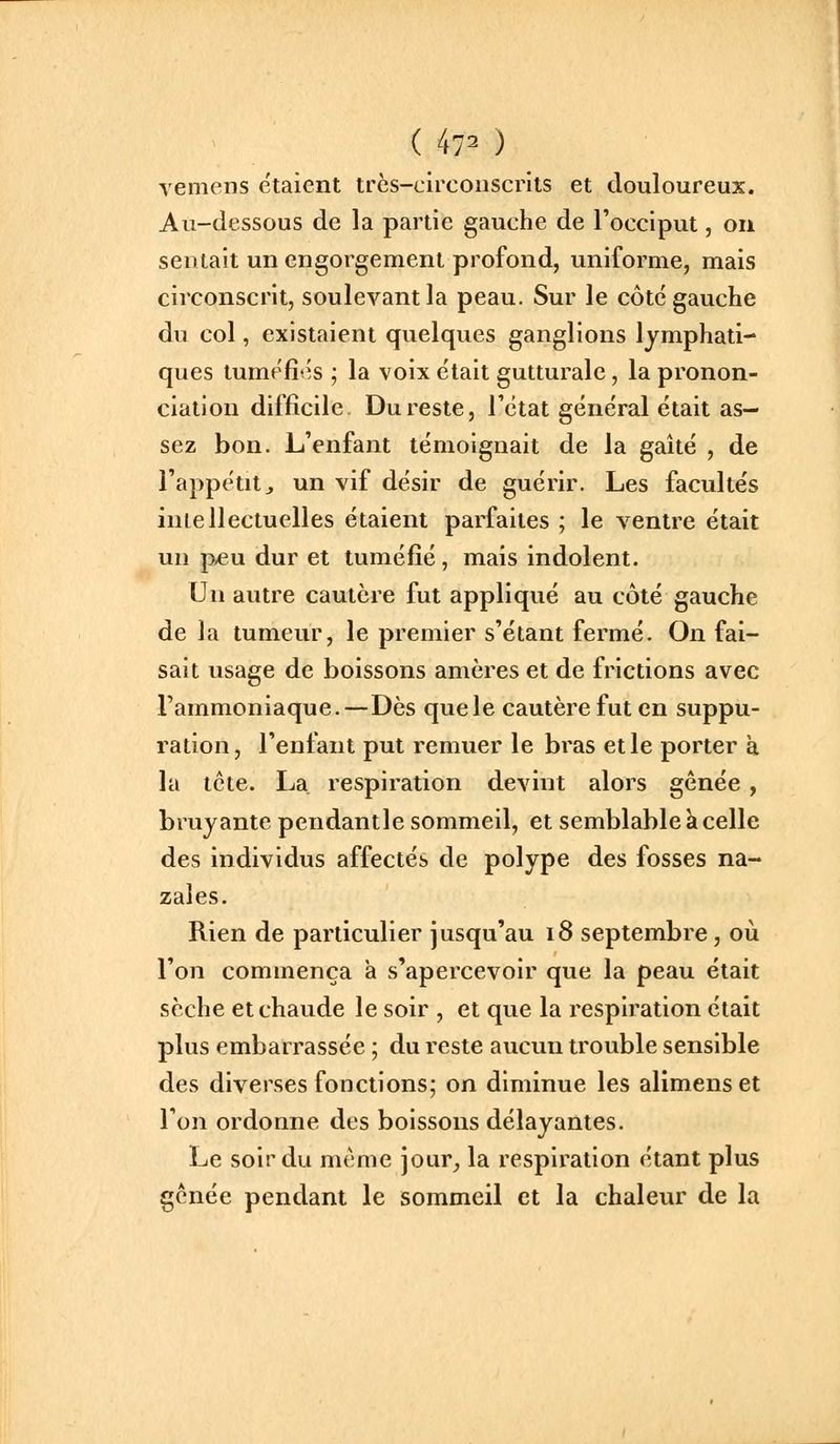 ( 47^ ) vemens étaient trcs-L'ircoiiscrlts et douloureux. Au-dessous de la partie gauche de l'occiput, on sentait un engorgement profond, uniforme, mais circonscrit, soulevant la peau. Sur le côte gauche du col, existaient quelques ganglions lymphati- ques tumefi'^s ; la voix e'tait gutturale, la pronon- ciation difficile Du reste, Tctat général était as- sez bon. L'enfant témoignait de la gaîté , de l'appétit j un vif désir de guérir. Les facultés intellectuelles étaient parfaites ; le ventre était un p-eu dur et tuméfié, mais indolent. Un autre cautère fut appliqué au côté gauche de la tumeur, le premier s'étant fermé. On fai- sait usage de boissons amères et de frictions avec l'ammoniaque.—Dès que le cautère fut en suppu- ration, l'enfant put remuer le bras et le porter à la tcte. La. respiration devint alors gênée , bruyante pendant le sommeil, et semblable k celle des individus affectés de polype des fosses na- zales. Rien de particulier jusqu'au i8 septembre, où l'on commença à s'apercevoir que la peau était sèche et chaude le soir , et que la respiration était plus embarrassée ; du reste aucun trouble sensible des diverses fonctions; on diminue les alimenset l'on ordonne des boissons délayantes. Le soir du même jour^ la respiration étant plus gênée pendant le sommeil et la chaleur de la