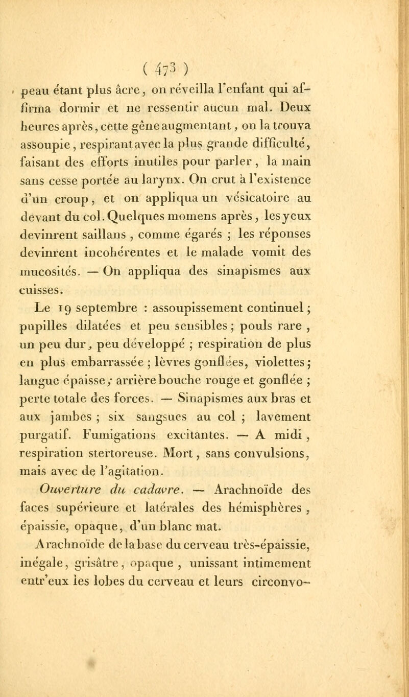 . peau étant plus acre, on réveilla Tcnfant qui af- firma dormir et ne ressentir aucun mal. Deux heures après, cette gêne augmentant, on la trouva assoupie, respirant avec la plus grande difficulté, faisant des efforts inutiles pour parler , la main sans cesse portée au larynx. On crut àrexistence d'un croup, et on appliqua un vésicatoire au devant du col. Quelques momens après, les yeux devinrent saillans , comme égarés ; les réponses devinrent incohérentes et le malade vomit des mucosités. — On appliqua des sinapismes aux cuisses. Le 19 septembre : assoupissement continuel ; pupilles dilatées et peu sensibles ; pouls rare , un peu dur^ peu développé ; respiration de plus en plus embarrassée ; lèvres gonflées, violettes; langue épaisse/ arrière bouche rouge et gonflée ; perte totale des forces. — Sinapismes aux bras et aux jambes ; six sangsues au col ; lavement purgatif. Fumigations excitantes. — A midi , respiration stertoreuse. Mort, sans convulsions, mais avec de l'agitation. Ouverture du cadavre. — Arachnoïde des faces supérieure et latérales des hémisphères , épaissie, opaque, d'un blanc mat. Arachnoïde de la base du cerveau très-épaissie, inégale, grisâtre , opaque , unissant intimement entr'eux les lobes du cerveau et leurs circonvo-