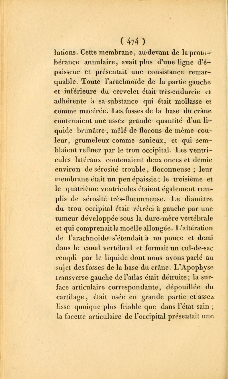 ïutions. Cette membrane, au-devant de laprotu^ bérance annulaire, avait plus d'une ligne d'é- paisseur et présentait une consistance remar- quable. Toute l'arachnoïde de la partie gauche et inférieure du cervelet était très-endurcie et adhérente a sa substance qui était mollasse et comme macérée. Les fosses de la base du crâne contenaient une assez grande quantité d'un li- quide brunâtre, mêlé de flocons de même cou- leur, grumeleux comme sanieux, et qui sem- blaient refluer par le trou occipital. Les ventri- cules latéraux contenaient deux onces et demie environ de sérosité trouble, floconneuse ; leur membrane était un peu épaissie ; le troisième et le quatrième ventricules étaient également rem- plis de sérosité très-floconneuse. Le diamètre du trou occipital était rétréci à gauche par une tumeur développée sous la dure-mère vertébrale et qui comprenait la moelle allongée. L'altération de l'arachnoïde s'étendait à un pouce et demi dans le canal vertébral et formait un cul-de-sac rempli par le liquide dont nous avons parlé au sujet des fosses de la base du crâne. L'Apophyse transverse gauche de l'atlas était détruite; la sur- face articulaire correspondante, dépouillée du cartilage, était usée en grande partie et assez lisse quoique plus friable que dans l'état sain ; la facette articulaire de l'occipital présentait une