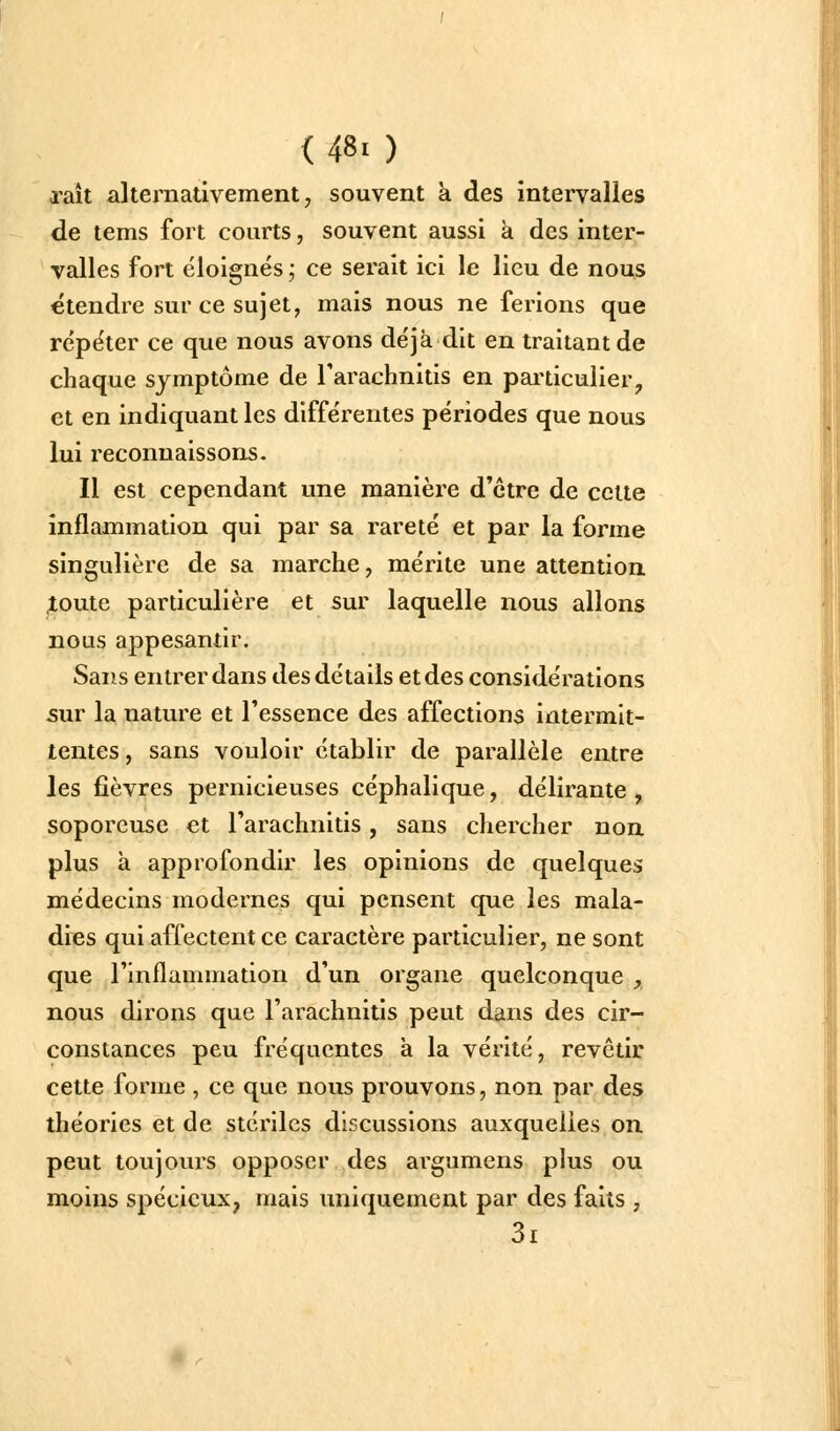 (480 raît alternativement, souvent à des intervalles de tems fort courts, souvent aussi à des inter- valles fort éloignés ; ce serait ici le lieu de nous étendre sur ce sujet, mais nous ne ferions que répéter ce que nous avons déjà dit en traitant de chaque symptôme de Tarachnitis en pai'ticulier, et en indiquant les différentes périodes que nous lui reconnaissons. Il est cependant une manière d'être de cette inflammation qui par sa rareté et par la forme singulière de sa marche, mérite une attention jtoute particulière et sur laquelle nous allons nous appesantir. Sans entrer dans des détails et des considérations 5ur la nature et l'essence des affections intermit- tentes , sans vouloir établir de parallèle entre les fièvres pernicieuses céphalique, délirante , soporcuse et l'arachnitis, sans chercher non plus à approfondir les opinions de quelques médecins modernes qui pensent que les mala- dies qui affectent ce caractère particulier, ne sont que l'inflammation d'un organe quelconque , nous dirons que l'arachnitis peut dans des cir- constances peu fréquentes à la vérité, revêtir cette forme , ce que nous prouvons, non par des théories et de stériles discussions auxquelles on peut toujours opposer des argumens plus ou moins spécieux, mais uniquement par des faits , 3i
