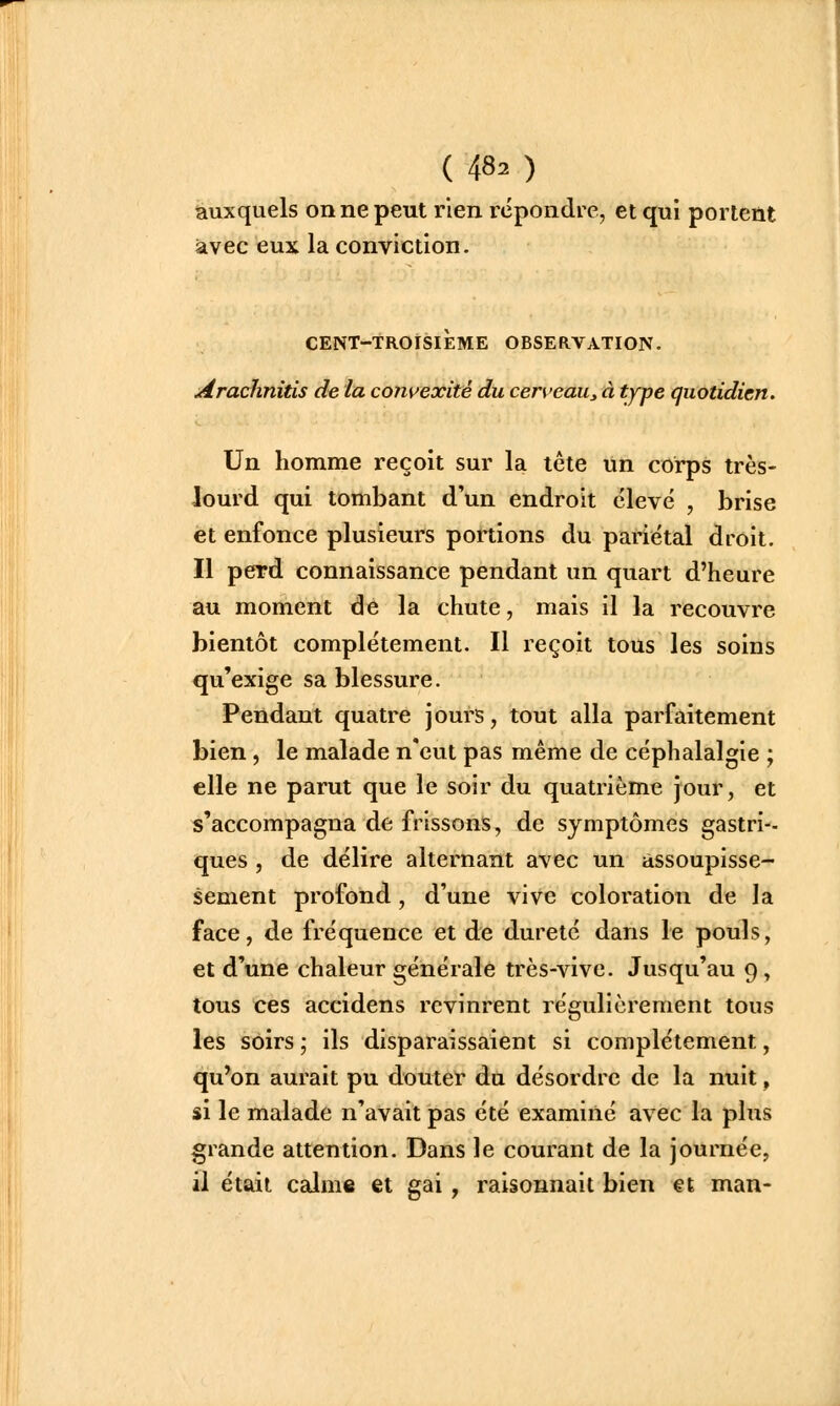 auxquels on ne peut rien rcpondi e, et qui portent avec eux la conviction. CENT-TROISIEME OBSERVATION. Arachnitis de la convexité du cerveau^ à type quotidien. Un homme reçoit sur la tête un corps très- lourd qui tombant d'un endroit élevé , brise et enfonce plusieurs portions du pariétal droit. Il perd connaissance pendant un quart d'heure au moment de la chute, mais il la recouvre bientôt complètement. Il reçoit tous les soins qu'exige sa blessure. Pendant quatre j ours, tout alla parfaitement bien, le malade n'eut pas même de céphalalgie ; elle ne parut que le soir du quatrième jour, et s'accompagna de frissons, de symptômes gastri-- ques , de délire alternant avec un assoupisse- sement profond, d'une vive coloration de la face, de fréquence et de dureté dans le pouls, et d'une chaleur générale très-vive. Jusqu'au 9, tous ces accidens revinrent régulièrement tous les soirs ; ils disparaissaient si complètement, qu'on aurait pu douter an désordre de la nuit, si le malade n'avait pas été examiné avec la plus grande attention. Dans le courant de la journée, il était calme et gai, raisonnait bien €t man-