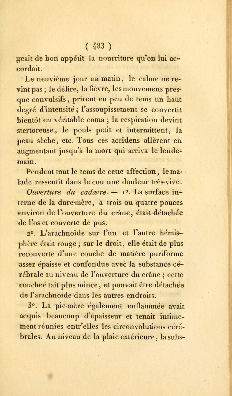 ^eait de bon appétit la nourriture qu'on lui ac- cordait. Le neuvième jour au matin, le calme ne re- vint pas; le délire, la fièvre, lesmouvemens pres- que convulsifs, prirent en peu de tems un haut degré d'intensité^ l'assoupissement se convertit bientôt en véritable coma ; la respiration devint stertoreuse, le pouls petit et intermittent, la peau sèche, etc. Tous ces accidens allèrent en augmentant jusqu'à la mort qui arriva le lende- main. Pendant tout le tems de cette affection, le ma- lade ressentit dans le cou une douleur très-vive. Ouverture du cadavre. — i°. La surface in- terne de la dure-mère, à trois ou quatre pouces environ de l'ouverture du crâne, était détachée de l'os et couverte de pus. 1^. L'arachnoïde sur l'un et l'autre hémis- phère était rouge ; sur le droit, elle était de plus recouverte d'une couche de matière puriforme assez épaisse et confondue avec la substance cé- rébrale au niveau de l'ouverture du crâne ; cette couchée tait plus mince, et pouvait être détachée de Tarachnoide dans les autres endroits. 3*^. La pie-mère également enflammée avait acquis beaucoup d'épaisseur et tenait intime- ment réunies entr'elles les circonvolutions céré- brales. Au niveau de la plaie extérieure, lasubs-