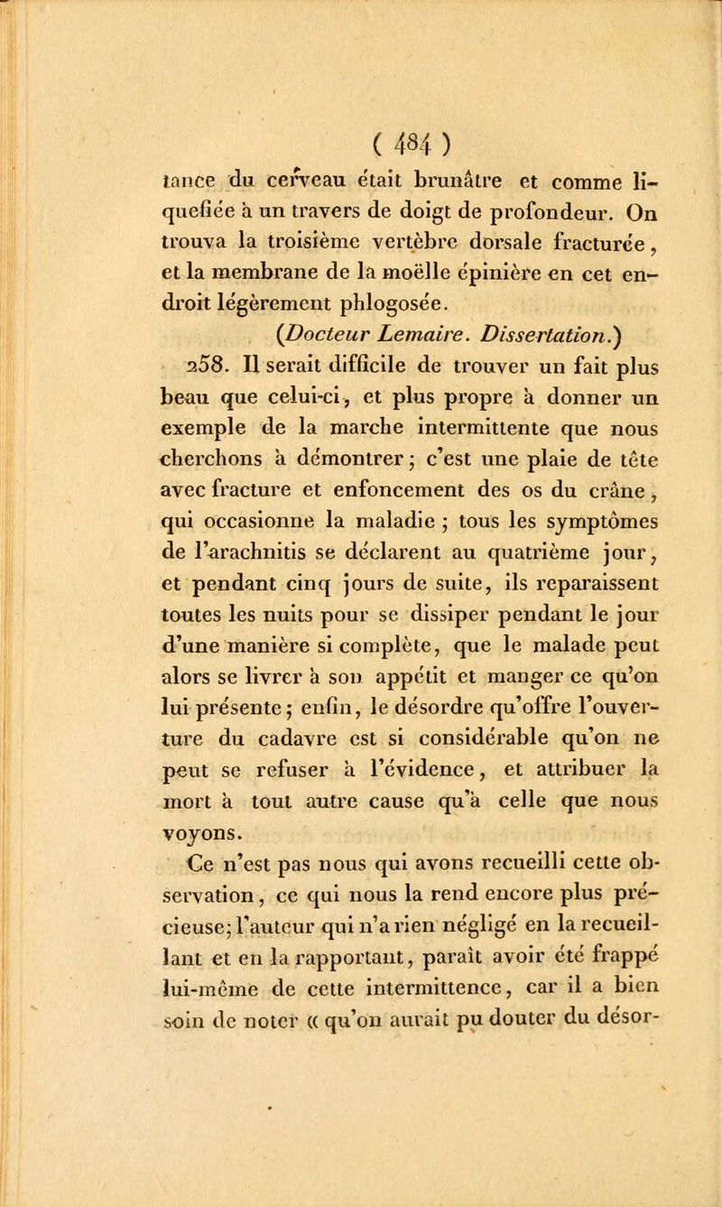 tance du cerveau était brunâtre et comme li- quéfiée a un travers de doigt de profondeur. On trouva la troisième vertèbre dorsale fracturée, et la membrane de la moelle épinière en cet en- droit légèrement phlogosée. {Docteur Lemaire. Dissertation.^ :i5S. Il serait difficile de trouver un fait plus beau que celui-ci, et plus propre a donner un exemple de la marche intermittente que nous cherchons a démontrer ; c'est une plaie de tête avec fracture et enfoncement des os du crâne, qui occasionne la maladie ; tous les symptômes de l'arachnitis se déclarent au quatrième jour, et pendant cinq jours de suite, ils reparaissent toutes les nuits pour se dissiper pendant le jour d'une manière si complète, que le malade peut alors se livrer a son appétit et manger ce qu'on lui présente; enfin, le désordre qu'offre l'ouver- ture du cadavre est si considérable qu'on ne peut se refuser a l'évidence, et attribuer la mort à tout autre cause qu'à celle que nous voyons. Ce n'est pas nous qui avons recueilli cette ob- servation , ce qui nous la rend encore plus pré- cieuse j l'auteur qui n'a rien négligé en la recueil- lant et en la rapportant, paraît avoir été frappé lui-même de cette intermittence, car il a bien soin de noter « qu'on aurait pu douter du désor-