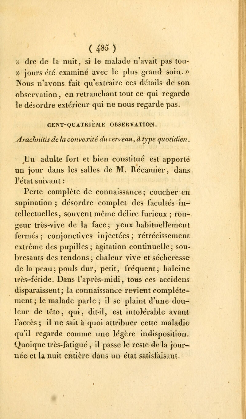 i) dre de la nuit, si le malade n'avait pas tou- )) jours été examiné avec le plus gvand soin.>^ Nous n'avons fait qu'extraire ces détails de son observation, en retranchant tout ce qui regarde le désordre extérieur qui ne nous regarde pas. CENT-QUATRIÈME OBSERVATION. Araclinitis de la convexité du cerveau, à type quotidien. JUu adulte fort et bien constitué est apporté un jour dans les salles de M. Ptécamier, dans l'état suivant : Perte complète de connaissance; coucher en supination ; désordre complet des facultés in- tellectuelles, souvent même délir<î furieux ; rou- geur très-vive de la face ; yeux habituellement fermés ; conjonctives injectées ; rétrécissement extrême des pupilles ; agitation continuelle; sou- bresauts des tendons ; chaleur vive et sécheresse de la peau; pouls dur, petit, fréquent; haleine très-fétide. Dans l'après-midi, tous ces accidens disparaissent ; la connaissance revient complète- ment; le malade parle ; il se plaint d'une dou- leur de tête, qui, dit-il, est intolérable avant l'accès ; il ne sait à quoi attribuer cette maladie qu'il regarde comme une légère indisposition. Quoique très-fatigué , il passe l-e reste de la jour- née et la nuit entière dans un état satisfaisant
