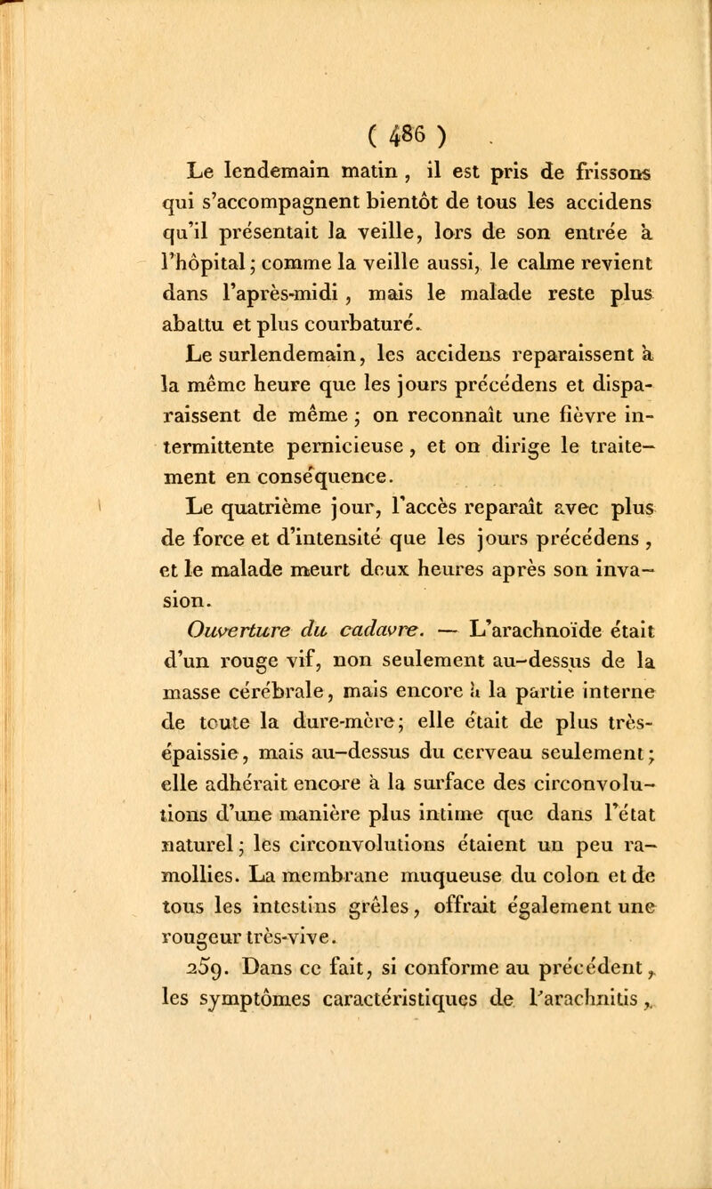 Le lendemain matin , il est pris de frissons qui s'accompagnent bientôt de tous les accidens qu'il présentait la veille, lors de son entrée a Thôpital ; comme la veille aussi, le calme revient dans l'après-midi, mais le malade reste plus abattu et plus courbature. Le surlendemain, les accidens reparaissent a la même heure que les jours précédens et dispa- raissent de même ; on reconnaît une fièvre in- termittente pernicieuse, et on dirige le traite- ment en conse'^quence. Le quatrième jour, l'accès reparaît avec plus de force et d'intensité que les jours précédens , et le malade meurt deux heures après son inva- sion. Ouverture du cadavre. — L'arachnoïde était d'un rouge vif, non seulement au-dessus de la masse cérébrale, mais encore \i la partie interne de toute la dure-mère; elle était de plus très- épaissie, mais au-dessus du cerveau seulement; elle adhérait encare a la surface des circonvolu- tions d'une manière plus intime que dans l'état naturel ; les circonvolutions étaient un peu ra- mollies. La membrane muqueuse du colon et de tous les intestins grêles, offrait également une rougeur très-vive. 259. Dans ce fait, si conforme au précédent^ les symptômes caractéristiques de l'arachnitis y,.