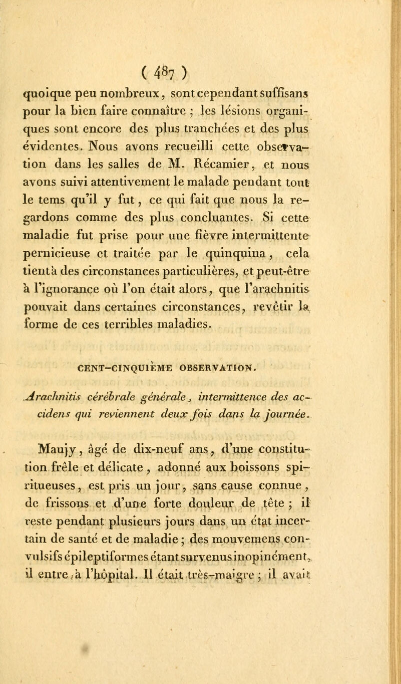 (48?) quoique peu nombreux, sont cependant suffîsans pour la bien faire connaître ; les lésions organi- ques sont encore des plus tranchées et des plus évidentes. Nous avons recueilli cette observa- tion dans les salles de M. Récamier, et nous avons suivi attentivement le malade pendant tout le tems qu'il y fut, ce qui fait que nous la re- gardons comme des plus concluantes. Si cette maladie fut prise pour une fièvre intermittente pernicieuse et traitée par le quinquina , cela tient a des circonstances particulières, et peut-être k l'ignorance où l'on était alors, que l'arachnitis pouvait dans certaines circonstances, revêtir la forme de ces terribles maladies. CENT-CINQUIÈME OBSERVATION. .Arachnitis cérébrale générale j intermittence des ac~- cidens qui reviennent deux fois dans la journée»^ Maujy, âgé de dix-neuf ans, d'une constitu- tion frêle et délicate , adonné aux boisson? spi- ritueuses, est pris un Jour, sans cause connue, de frissons et d'une forte douleur de tête ; il reste pendant plusieurs jours dans un état incer- tain de santé et de maladie ; des mouvemens con- vulsifsépileptiformes étant survenus inopinément, il entre ;à l'hôpital. 11 était très-rmaigre ; il avui?:
