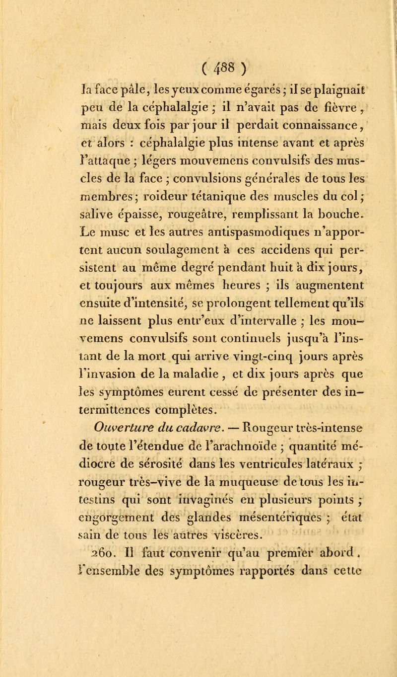 la face pâle, les yeux comme égarés ; il se plaignaif peu de la céphalalgie ; il n'avait pas de fièvre , mais deux fois par jour il perdait connaissance, et alors : céphalalgie plus intense avant et après l'attaque ; légers mouvemens convulslfs des mus- cles de la face ; convulsions générales de tous les membres ; roideur tétanique des muscles du col ; salive épaisse, rougeâtre, remplissant la bouche» Le musc et les autres antispasmodiques n'appor- tent aucun soulagement à ces accidens qui per- sistent au même degré pendant huit a dix jours, et toujours aux mêmes heures ; ils augmentent ensuite d'intensité, se prolongent tellement qu'ils ne laissent plus entr'eux d'intei-valle ,• les mou- vemens convulsifs sont continuels jusqu'à l'ins- tant de la mort qui arrive vingt-cinq jours après l'invasion de la maladie , et dix jours après que les symptômes eurent cessé de présenter des in- termittences complètes. Ouverture du cadavre. — Rougeur très-intense de toute l'étendue de l'arachnoïde ; quantité mé- diocre de sérosité dans les ventricules latéraux ; rougeur très-vive de la muqueuse de tous les iîi- testins qui sont invaginés en plusieurs points ; engorgement des glandes mésentériqucs ; état sain de tous les autres viscères. 260. Il faut convenir qu'au premier abord. rcnsemble des symptômes rapportés dans celte