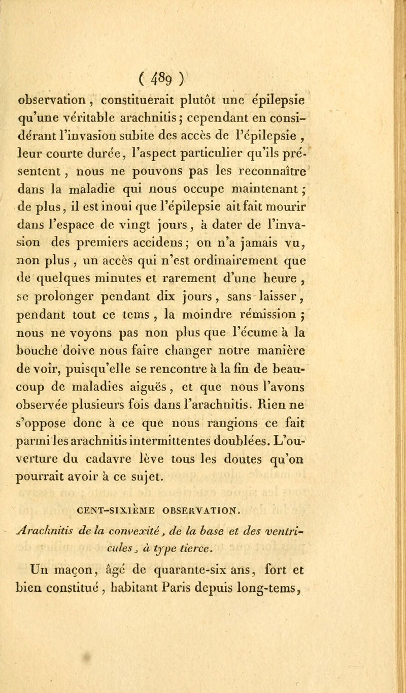 observation, constituerait plutôt une e'pilepsîe qu'une véritable arachnitis ; cependant en consi- dérant l'invasion subite des accès de l'épilepsie , leur courte durée, l'aspect particulier qu'ils pré- sentent, nous ne pouvons pas les reconnaître dans la maladie qui nous occupe maintenant ; de plus, il estinoui que l'épilepsie ait fait mourir dans l'espace de vingt jours, à dater de l'inva- sion des premiers accidens; on n'a jamais vu, non plus , un accès qui n'est ordinairement que de quelques minutes et rarement d'une heure , se prolonger pendant dix jours, sans laisser, pendant tout ce tems , la moindre rémission ; nous ne voyons pas non plus que l'écume à la bouche doive nous faire changer notre manière de voir, puisqu'elle se rencontre k la fin de beau- coup de maladies aiguës, et que nous l'avons observée plusieurs fois dans l'arachnitis. Rien ne s'oppose donc k ce que nous rangions ce fait parmi les arachnitis intermittentes doublées. L'ou- verture du cadavre lève tous les doutes qu'on pourrait avoir k ce sujet. CENT-SIXIÈME OBSERVATION. Arachnitis de la corn^exité, de la hase et des ventri culeSj à type tierce. Un maçon, âgé de quarante-six ans, fort et bien constitué , habitant Paris depuis long-tems,