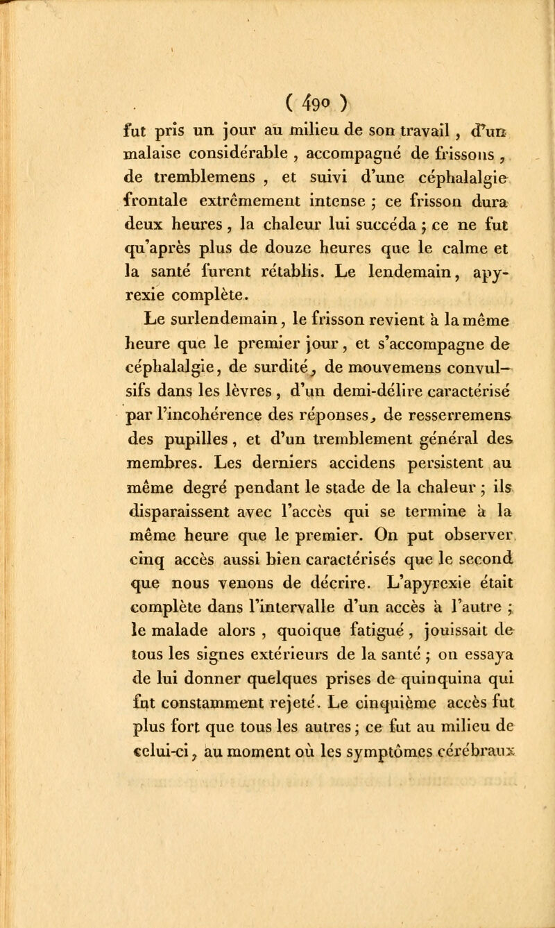 fut pris un jour au milieu de son travail , (Tun malaise conside'rable , accompagné de frissons , de tremblemens , et suivi d'une céphalalgie frontale extrêmement intense ; ce frisson dura deux heures, la chaleur lui succéda ; ce ne fut qu'après plus de douze heures que le calme et la santé furent rétablis. Le lendemain, apy- rexie complète. Le surlendemain, le frisson revient a la même heure que le premier jour, et s'accompagne de céphalalgie, de surdité^ de mouvemens convul— sifs dans les lèvres , d'un demi-délire caractérisé par l'incohérence des réponses^ de resserrement des pupilles, et d'un tremblement général des membres. Les derniers accidens persistent au même degré pendant le stade de la chaleur ; ils disparaissent avec l'accès qui se termine a la même heure que le premier. On put observer. cinq accès aussi bien caractérisés que le second que nous venons de décrire. L'apyrcxie était complète dans l'intervalle d'un accès à l'autre ;. le malade alors , quoique fatigué , jouissait de tous les signes extérieurs de la santé j on essaya de lui donner quelques prises de quinquina qui fut constamment rejeté. Le cinquième accès fut plus fort que tous les autres ; ce fut au milieu de celui-ci, au moment où les symptômes cérébraux