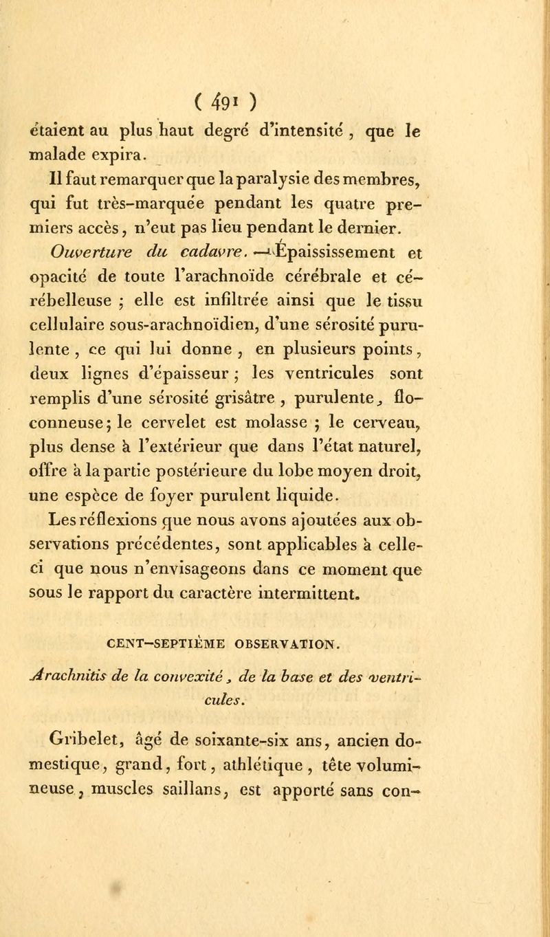 étaient au plus haut degré d'intensité , que le malade expira. 11 faut remarquer que la paralysie des membres, qui fut très-marquée pendant les quatre pre- miers accès, n'eut pas lieu pendant le dernier. Ouverture du cadavre. —J^Epaississement et opacité de toute l'arachnoïde cérébrale et cé- rébelleuse ; elle est infiltrée ainsi que le tissu cellulaire sous-arachnoïdien, d'une sérosité puru- lente , ce qui lui donne, en plusieurs points, deux lignes d'épaisseur ; les ventricules sont remplis d'une sérosité grisâtre , purulente^ flo- conneuse ; le cervelet est molasse ; le cerveau, plus dense à l'extérieur que dans l'état naturel, offre à la partie postérieure du lobe moyen droit, une espèce de foyer purulent liquide. Les réflexions que nous avons ajoutées aux ob- servations précédentes, sont applicables a celle- ci que nous n'envisageons dans ce moment que sous le rapport du caractère intermittent. CENT-SEPTIÈME OBSERVATION. jirachnitis de la coîwexité ^ de la base et des 'ventri- cules. Gribelet, âgé de soixante-six ans, ancien do- mestique, grand, fort, athlétique, tête volumi- neuse , muscles saillans, est apporté sans con-