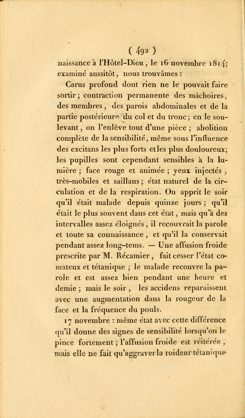naissance a l'Hôlel-Dieu, le 16 novembre 18147 examiné aussitôt, nous trouvâmes : Carus profond dont rien ne le pouvait faire sortir ; contraction permanente des mâchoires, des membres, des parois abdominales et de la partie postérieur^» du col et du tronc ; en le sou- levant , on l'enlève tout d'une pièce ; abolition complète de la sensibilité, même sous l'influence des excitans les plus forts et les plus douloureux; les pupilles sont cependant sensibles à la lu- mière ; face rouge et animée ; yeux injectés ^ très-mobiles et saillans ; état naturel de la cir- culation et de la respiration. On apprit le soir qu'il était malade depuis quinze jours ; qu'il était le plus souvent dans cet état, mais qu'à des intervalles assez éloignés , il recouvrait la parole et toute sa connaissance, et qu'il la conservait pendant assez long-tems. — Une affusion froide prescrite par M. Récamier , fait cesser l'état co- mateux et tétanique • le malade recouvre la pa- role et est assez bien pendant une heure et demie ; mais le soir , les accidens reparaissent avec une augmentation dans la rougeur de la face et la fréquence du pouls. 17 novembre : même état avec cette différence qu'il donne des signes de sensibilité lorsqu'on le pince fortement ; l'affusion froide est réitérée , mais elle ne fait qu'aggraverla roideur tétanique