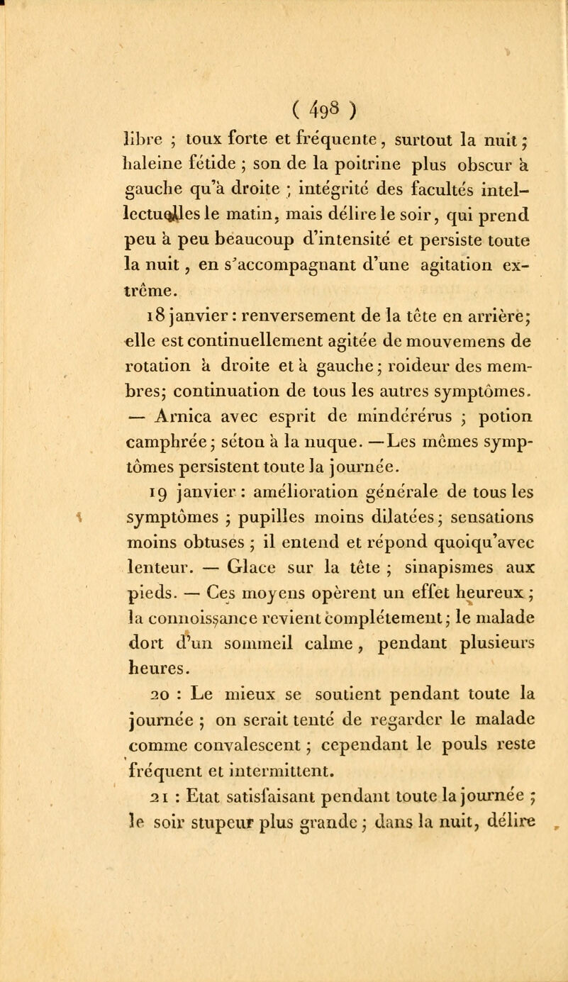 libre ; toux forte et fréquente , surtout la nuit ; haleine fétide ; son de la poitrine plus obscur a gauche qu'à droite ; intégrité des facultés intel- lectu^esle matin, mais délire le soir, qui prend peu a peu beaucoup d'intensité et persiste toute la nuit, en s^accompagnant d'une agitation ex- trême. 18 janvier : renversement de la tête en arrière; elle est continuellement agitée de mouvemens de rotation a droite et a gauche ; roideur des mem- bres; continuation de tous les autres symptômes. — Arnica avec esprit de mindérérus ; potion camphrée; séton à la nuque. —Les mômes symp- tômes persistent toute la journée. 19 janvier: amélioration générale de tous les symptômes ; pupilles moins dilatées; sensations moins obtuses ; il entend et répond quoiqu'avec lenteur. — Glace sur la tête ; sinapismes aux pieds. — Ces moyens opèrent un effet heureux ; la connois:7ance revient complètement; le malade dort d'un sommeil calme, pendant plusieurs heures. 20 : Le mieux se soutient pendant toute la journée ; on serait tenté de regarder le malade comme convalescent ; cependant le pouls reste fréquent et intermittent. 21 : Etat satisfaisant pendant toute la journée ; le soir stupeur plus grande ; dans la nuit, délire