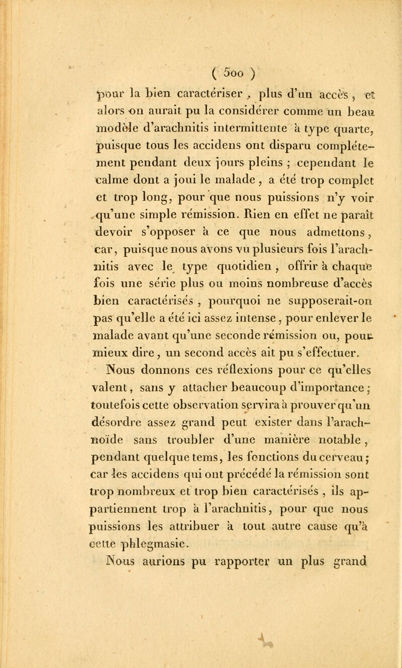 ^>our la bien caractériser , plus d'un accès , et alors on aurait pu la considérer comme un beau modèle d'arachnitis intermittente à type quarte, puisque tous les accidens ont disparu complète- ment pendant deux jours pleins ; cependant le calme dont a joui le malade, a été trop complet et trop long, pour que nous puissions n'y voir qu'une simple rémission. Rien en effet ne paraît devoir s'opposer a ce que nous admettons, car, puisque nous avons vu plusieurs fois l'arach- nitis avec le type quotidien, offrir à chaque fois une série plus ou moins nombreuse d'accès bien caractérisés , pourquoi ne supposerait-on pas qu'elle a été ici assez intense, pour enlever le malade avant qu'une seconde rémission ou, pout mieux dire, un second accès ait pu s'effectuer, INous donnons ces réflexions pour ce qu'elles valent, sans y attacher beaucoup d'importance ,• toutefois cette observation servira à prouver qu'un désordre assez grand peut exister dans l'arach- noïde sans troubler d'une manière notable, pendant quelque tems, les fonctions du cerveau; car les accidens qui ont précédé la rémission sont trop nombreux et trop bien caractérisés , ils ap- partiennent trop a l'arachnitis, pour que nous puissions les attribuer a tout autre cause qu'à cette phlcgmasie. Nous aurions pu rapporter un plus grand -U