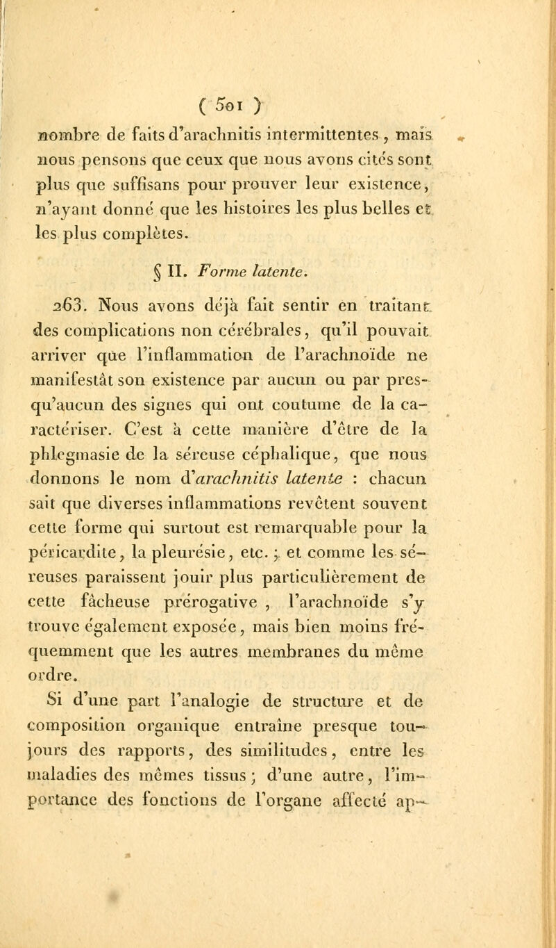 nombre de faits d'arachnitis intermittentes , mais nous pensons que ceux que nous avons cites sont plus que suffîsans pour prouver leur existence, n'ayant donné que les histoires les plus belles et les plus complètes. § II. Forme latente. 263. Nous avons déjà fait sentir en traitant, des complications non cérébrales, qu'il pouvait arriver que l'inflammation de l'arachnoïde ne manifestât son existence par aucun ou par pres- qu'aucun des signes qui ont coutume de la ca- ractériser. C'est à cette manière d'être de la phlegmasie de la séreuse céphalique, que nous donnons le nom à\irach?iitis latente : chacun sait que diverses inflammations revêtent souvent cette forme qui surtout est remarquable pour la péricardlte, la pleurésie, etc. ; et comme les sé- reuses paraissent jouir plus particuUèrement de cette fâcheuse prérogative , l'arachnoïde s'y trouve également exposée, mais bien moins fré- quemment que les autres membranes du même ordre. Si d'une part l'analogie de structure et de composition organique entraîne presque tou- jours des rapports, des similitudes, entre les maladies des mêmes tissus ; d'une autre, l'im- portance des fonctions de l'organe afteclc ap—