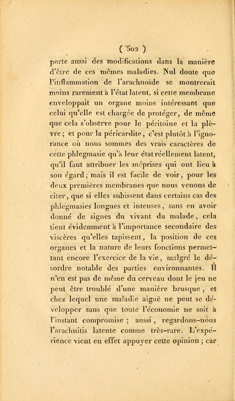 porte aussi des modifications dans la manière d'être de ces mêmes maladies. INul doute que l'inflammation de l'arachnoïde se montrerait moins rarement à l'état latent, si cette membrane enveloppait un organe moins intéressant que celui qu'elle est chargée de protéger, de même que cela s'observe pour le péritoine et la plè- vre ; et pour la péricardite , c'est plutôt à l'igno- rance où nous sommes des vrais caractères de cette phlegmasie qu'a leur état réellement latent, qu'il faut attribuer les méprises qui ont lieu à son égard; mais il est facile de voir, pour les deux premières membranes que nous venons de citer, que si elles subissent dans certains cas des phiegmasies longues et intenses, sans en avoir donné de signes du vivant du malade, cela tient évidemment a l'importance secondaire des viscères qu'elles tapissentj la position de ces organes et la nature de leurs fonctions permet- tant encore l'exercice de la vie, malgré le dé- sordre notable des parties environnantes. Il n'en est pas de même du cerveau dont le jeu ne peut être troublé d'une manière brusque , et chez lequel une maladie aiguë ne peut se dé- velopper sans que toute l'économie ne soit à l'instant compromise ; aussi , regardons-nous l'arachnitis latente comme très-rare. L'expé- rience vient en effet appuyer cette opinion ; car