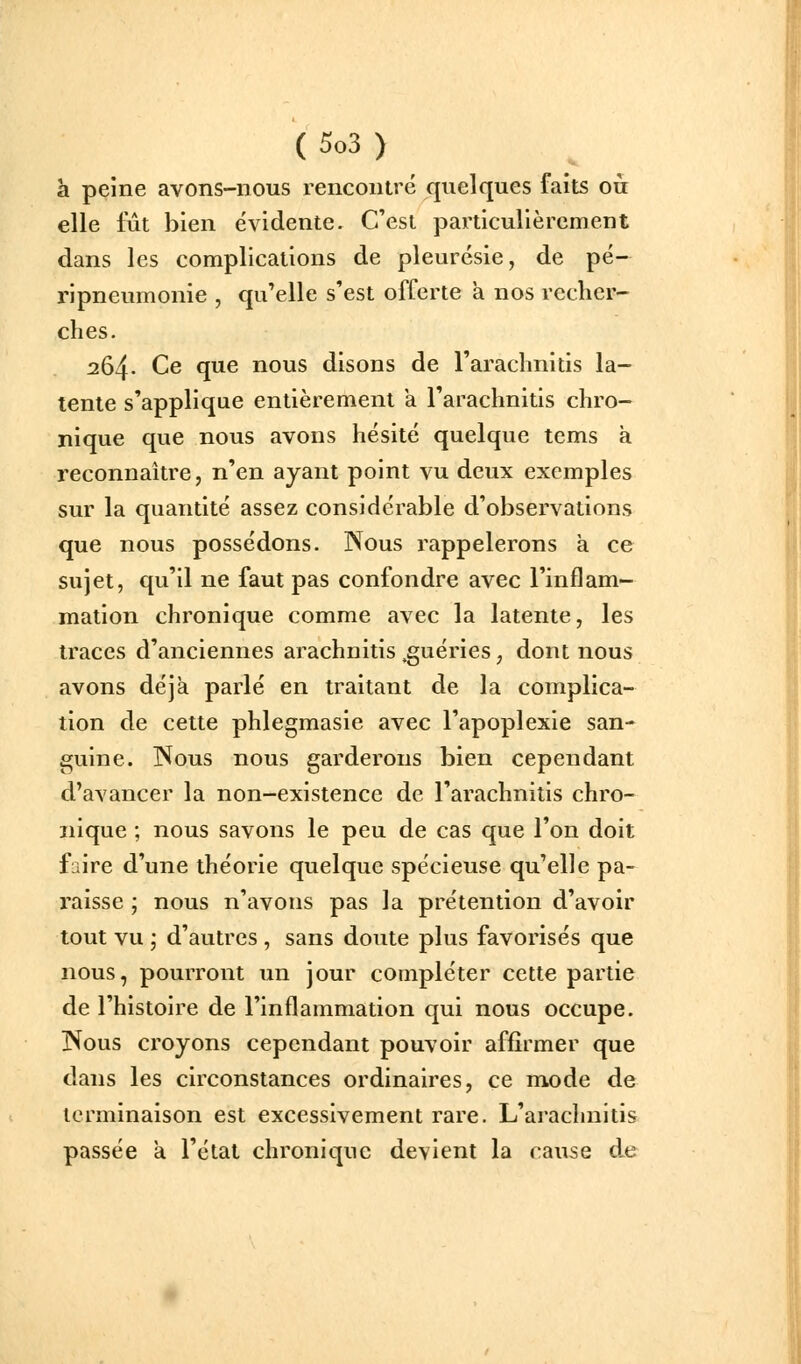 h. peine avons-nous rencontré quelques faits où elle lut bien évidente. C'est particulièrement dans les complications de pleurésie, de pé- ripneumonie , qu'elle s'est offerte a nos recher- ches. 264. Ce que nous disons de l'arachnitis la- tente s'applique entièrement a l'arachnitis chro- nique que nous avons hésité quelque tems a reconnaître, n'en ayant point vu deux exemples sur la quantité assez considérable d'observations que nous possédons. Nous rappelerons a ce sujet, qu'il ne faut pas confondre avec l'inflam- mation chronique comme avec la latente, les traces d'anciennes arachnitis .guéries, dont nous avons déjà parlé en traitant de la complica- tion de cette phlegmasie avec l'apoplexie san- guine. ISous nous garderons bien cependant d'avancer la non-existence de l'arachnitis chro- nique ; nous savons le peu de cas que l'on doit faire d'une théorie quelque spécieuse qu'elle pa- raisse ; nous n'avons pas la prétention d'avoir tout vu ; d'autres , sans doute plus favorisés que nous, pourront un jour compléter cette partie de l'histoire de l'inflammation qui nous occupe. ISous croyons cependant pouvoir affirmer que dans les circonstances ordinaires, ce mode de terminaison est excessivement rare. L'arachnitis passée a l'état chronique devient la cause de