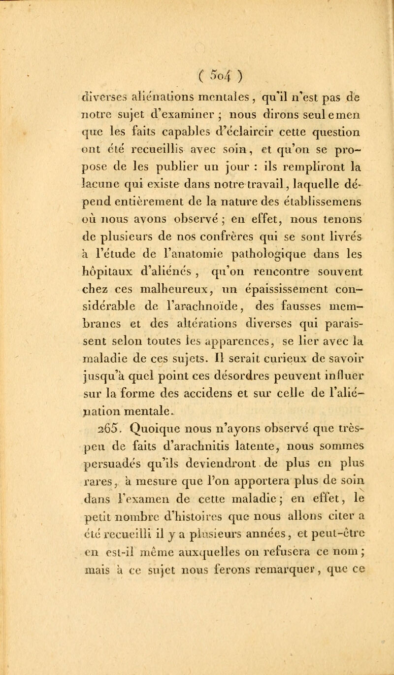 diverses aliénations mentales , qu'il n'est pas de notre sujet d'examiner; nous dirons seule men que les faits capables d'éclaircir cette question ont été' recueillis avec soin, et qu'on se pro- pose de les publier un jour : ils rempliront la lacune qui existe dans notre travail, laquelle dé- pend entièrement de la nature des établissemens où nous avons observé; en effet, nous tenons de plusieurs de nos confrères qui se sont livrés à l'étude de l'anatomie pathologique dans les hôpitaux d'aliénés , qu'on rencontre souvent chez ces malheureux, un épaississement con- sidérable de l'arachnoïde, des fausses mem- branes et des altérations diverses qui parais- sent selon toutes les apparences, se lier avec la maladie de ces sujets. Il serait curieux de savoir jusqu'à quel point ces désordres peuvent influer sur la forme des accidens et sui' celle de l'alié- pation mentale 265. Quoique nous n'ayons observé que très- peu de faits d'arachnitis latente, nous sommes persuadés qu'ils deviendront de plus en plus rares j à mesure que l'on apportera plus de soin dans l'examen de cette maladie ; en effet, le petit nombre d'histoires que nous allons citer a été recueilli il j a plusieurs années, et peut-être en esl-il même auxquelles on refusera ce nom ; mais a ce sujet nous ferons remarquer, que ce