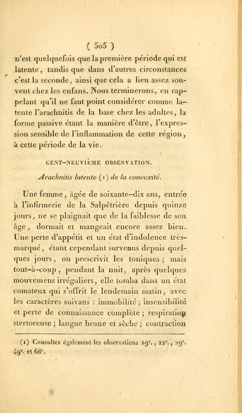 n'est quelquefois que la première période qui est latente, tandis que dans d'autres circonstances c'est la seconde, ainsi que cela a lieu assez sou- vent chez les enfans. Nous terminerons, en rap- pelant qu'il ne faut point considérer comme la- tente l'arachnitis de la base chez les adultes, la forme passive étant la manière d'être, l'expres- sion sensible de Finflainmation de cette région, à cette période de la vie. CENT-NEUVIÈME OBSERVATION. uirachnitis latente ( i ) ^e la coin'exité. Une femme, âgée de soixante-dix ans, entrée à l'infirmerie de la Salpêtrière depuis quinze jours j ne se plaignait que de la faiblesse de son âge, dormait et mangeait encore assez bien. Une perte d'appétit et un état d'indolence très- marqué , étant cependant survenus depuis quel- ques jours, on prescrivit les toniques; mais tout-a-coup , pendant la nuit, après quelques mouvemens irréguliers, elle tomba dans un état comateux qui s'offrit le lendemain matin, avec les caractères suivans : immobilité ; insensibilité et perte de connaissance complète ; respiration^ stertoreuse j langue brune et sèche ; contraction (i) Consultez également les observations 19*., 22^, 29% ^9«. et 68^