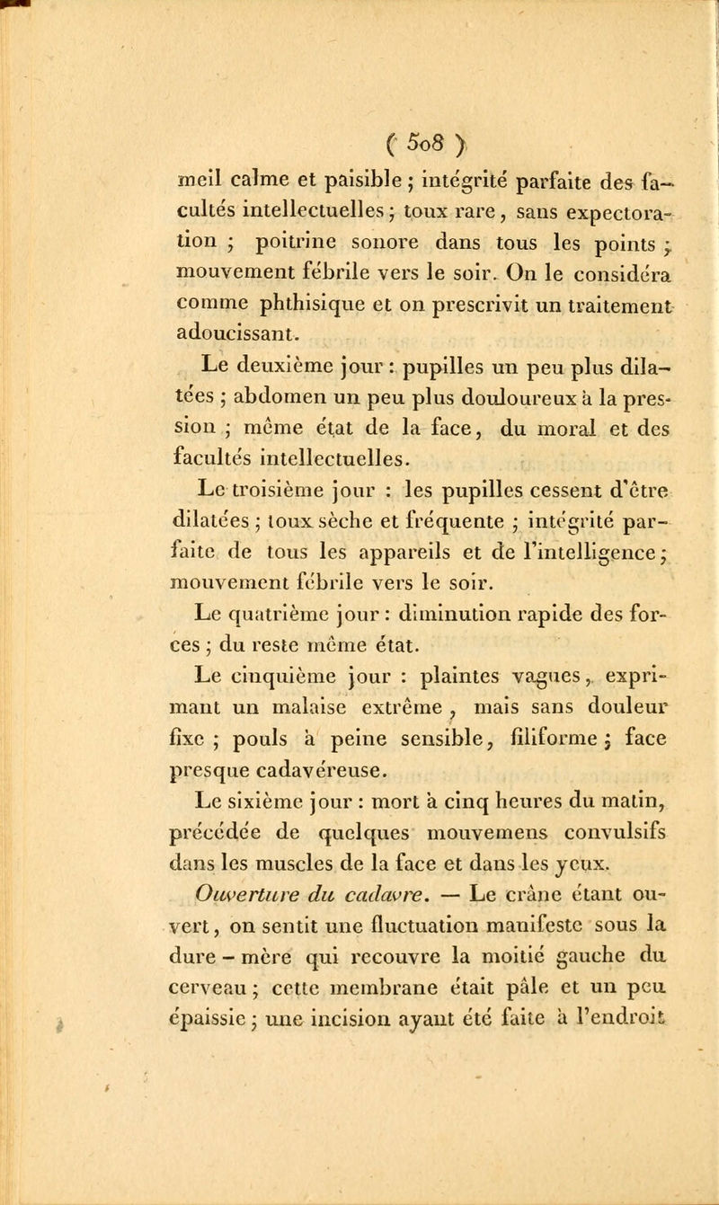 meil calme et paisible ; intégrité parfaite des fa- cultés intellectuelles ; toux rare, sans expectora- tion ; poiu-ine sonore dans tous les points ^ mouvement fébrile vers le soir. On le considéra comme phthisique et on prescrivit un traitement adoucissant. Le deuxième jour : pupilles un peu plus dila- tées ; abdomen un peu plus douloureux à la pres- sion ; même état de la face, du moral et des facultés intellectuelles. Le troisième jour : les pupilles cessent d'être dilatées ; loux sèche et fréquente j intégrité par- faite de tous les appareils et de l'intelligence -, mouvement fébrile vers le soir. Le quatrième jour : diminution rapide des for- ces ; du reste même état. Le cinquième jour : plaintes vagues, expri- mant un malaise extrême , mais sans douleur fixe; pouls à peine sensible, filiforme 3 face presque cadavéreuse. Le sixième jour : mort a cinq heures du matin, précédée de quelques mouvemens convulsifs dans les muscles de la face et dans les yeux. Ouverture du cadavre, — Le crâne étant ou- vert, on sentit une fluctuation manifeste sous la dure - mère qui recouvre la moitié gauche da cerveau ; cette membrane était pâle et un peu épaissie; une incision ayant été faite a l'endroit