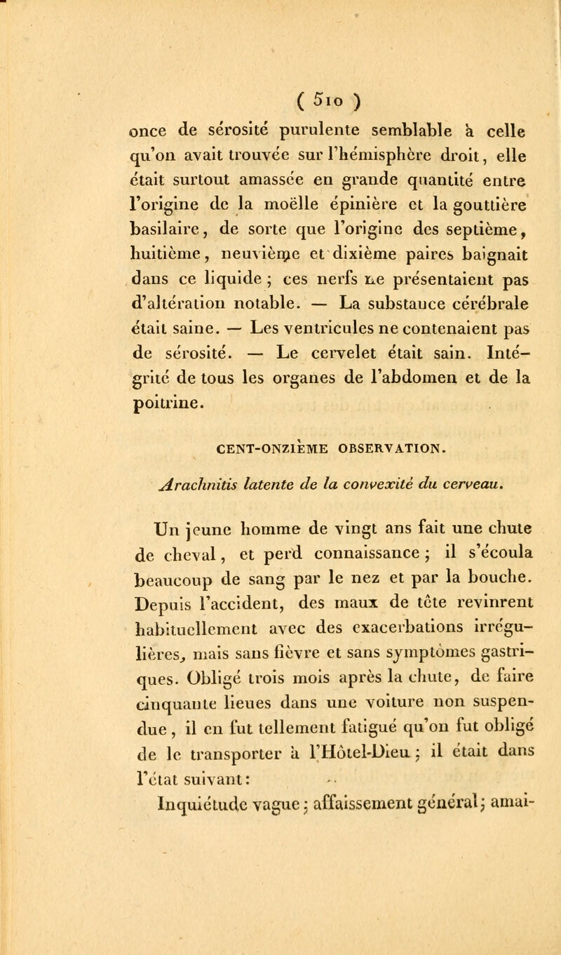 once de sérosité purulente semblable k celle qu'on avait trouvée sur rhémisphcre droit, elle était surtout amassée en grande quantité entre l'origine de la moelle épinière et la gouttière basilaire, de sorte que l'origine des septième, huitième, neuvièr^ie et dixième paires baignait dans ce liquide ; ces nerfs ne présentaient pas d'altération notable. — La substance cérébrale était saine. — Les ventricules ne contenaient pas de sérosité. — Le cervelet était sain. Inté- grité de tous les organes de l'abdomen et de la poitrine. CENT-ONZIÈME OBSERVATION. Araclinitis latente de la convexité du cerveau. Un jeune homme de vingt ans fait une chute de cheval, et perd connaissance ; il s'écoula beaucoup de sang par le nez et par la bouche. Depuis l'accident, des maux de tête revinrent habituellement avec des exacerbations irrégu- lières^ mais sans fièvre et sans symptômes gastri- ques. Obligé trois mois après la chute, de faire cinquante lieues dans une voiture non suspen- due , il en fut tellement fatigué qu'on fut obligé de le transporter a l'Hôtel-Dieu ; il était dans l'état suivant : Inquiétude vague j affaissement général; amai-