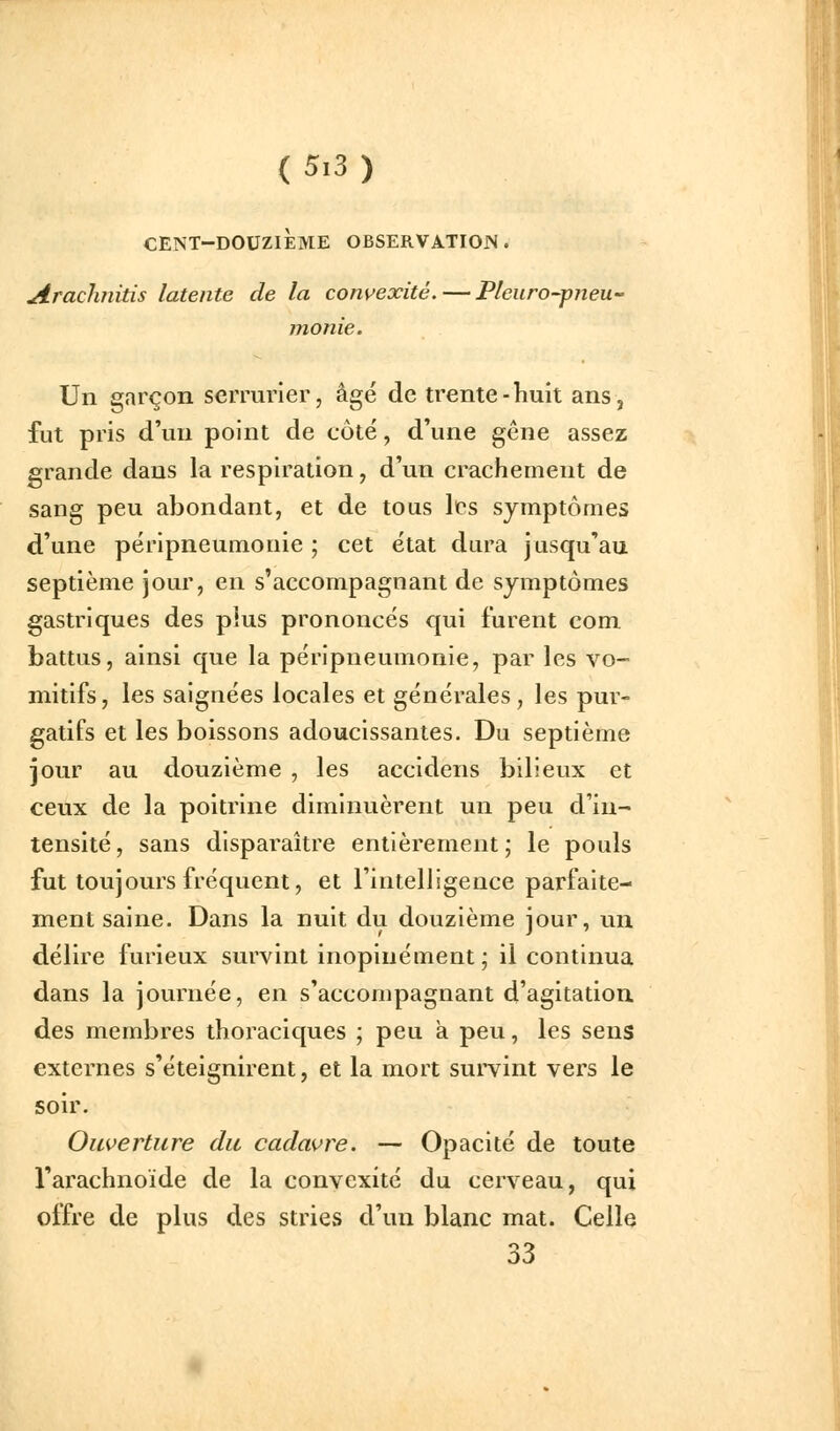 CENT-DOUZIÈME OBSERVATIOJN . Arachnitis latente de la convexité.—Plcuro-pjieu- monie. Un garçon serrurier, âgé de trente-huit ans, fut pris d'un point de côte, d'une gêne assez grande dans la respiration, d'un crachement de sang peu abondant, et de tous les symptômes d'une péripneumonie ; cet état dura jusqu'au septième jour, en s'accompagnant de symptômes gastriques des plus prononcés qui furent com. battus, ainsi que la péripneumonie, par les vo- mitifs, les saignées locales et générales, les pur- gatifs et les boissons adoucissantes. Du septième jour au douzième , les accidens bilieux et ceux de la poitrine diminuèrent un peu d'in- tensité , sans disparaître entièrement ; le pouls fut toujours fréquent, et l'intelligence parfaite- ment saine. Dans la nuit du douzième jour, un délire furieux survint inopinément ; il continua dans la journée, en s'accompagnant d'agitation des membres thoraciques ; peu à peu, les sens externes s'éteignirent, et la mort survint vers le soir. Ouverture du cadavre. — Opacité de toute l'arachnoïde de la convexité du cerveau, qui offre de plus des stries d'un blanc mat. Celle