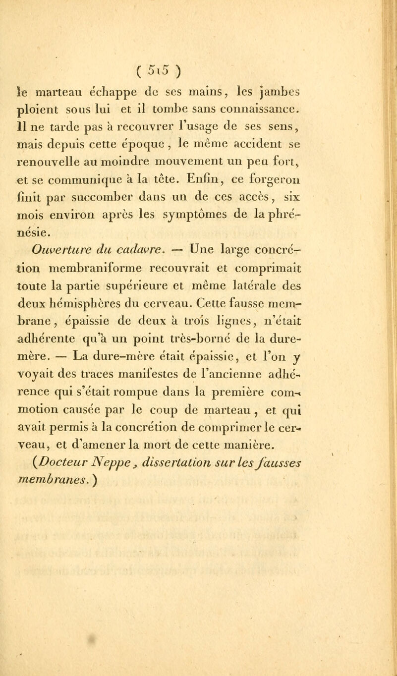 C5>5) îe marteau échappe de ses mains, les jambes ploient sous lui et il tombe sans connaissance. 11 ne tarde pas à recouvrer Tusage de ses sens, mais depuis cette époque , le même accident se renouvelle au moindre mouvement un peu fort, et se communique a la tête. Enfin, ce forgeron finit par succomber dans un de ces accès, six mois environ après les symptômes de la phré- nésie. Ouverture du cadavre. — Une large concré- tion membraniforme recouvrait et comprimait toute la partie supérieure et même latérale des deux hémisphères du cerveau. Cette fausse mem- brane , épaissie de deux à trois lignes, n'était adhérente qu'à un point très-borné de la dure- mère. — La dure-mère était épaissie, et l'on y voyait des traces manifestes de l'ancienne adhé- rence qui s'était rompue dans la première com-» motion causée par le coup de marteau , et qui avait permis a la concrétion de comprimer le cer- veau, et d'amener la mort de cette manière. (^Docteur Neppe, dissertation sur Les fausses membranes. )