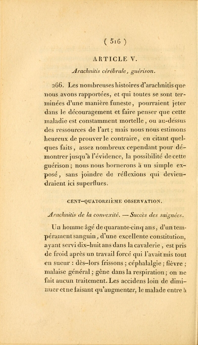 ARTICLE V. Arachnitis cérébrale, guérison. 266. Les nombreuses histoires d'arachnitrs que nous avons rapporte'es, et qui toutes se sont ter- minées d'une manière funeste, pourraient jeter dans le découragement et faire penser que cette maladie est constamment mortelle , ou au-dessus des ressources de l'art ; mais nous nous estimons heureux de prouver le contraire, en citant quel- ques faits, assez nombreux cependant pour dé- montrer jusqu'à l'évidence, la possibilité de cette guérison ; nous nous bornerons a un simple ex- posé , sans joindre de réflexions qui devien- <iraient ici superflues. CENT-QUATORZIÈME OBSERVATION. jirachnitis de la convexité. —Succès des saignées. Un homme âgé de quarante-cinq ans, d'un tem- pérament sanguin ^ d'une excellente constitution, ayant servi dix-huit ans dans la cavalerie , est pris de froid après un travail forcé qui l'avait mis tout en sueur : dès-lors frissons ; céphalalgie ; fièvre ; malaise général; gêne dans la respiration; on ne fait aucun traitement. Les accidens loin de dimi- nuer et ne faisant qu'augmenter, le malade entre k «.