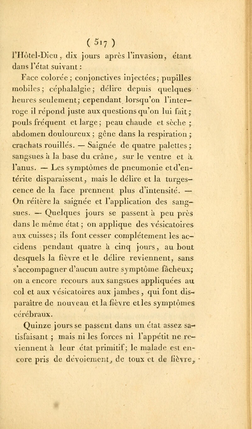 rHôtel-Dicu, dix jours après l'invasion, étant dans l'état suivant : Face colorée; conjonctives injectées; pupilles mobiles ; céphalalgie ; délire depuis quelques ' heures seulement; cependant lorsqu'on l'inter- roge il répond juste aux questions qu'on lui fait; pouls fréquent et large ; peau chaude et sèche ; abdomen douloureux ; gcne dans la respiration ; crachats rouilles. — Saignée de quatre palettes; sangsues a la base du crâne ;, sur le ventre et a l'anus. — Les symptômes de pneumonie et d'en- térite disparaissent, mais le délire et la turges- cence de la face prennent plus d'intensité. — On réitère la saignée et l'application des sang- sues. — Quelques jours se passent a peu près dans le même état ; on applique des vésicatoires aux cuisses; ils font cesser complètement les ac- cidens pendant quatre à cinq jours, au bout desquels la fièvre et le délire reviennent, sans s'accompagner d'aucun autre symptôme fâcheux; on a encore recours aux sangsues appliquées au col et aux vésicatoires aux jambes , qui font dis- paraître de nouveau et la fièvre etles symptômes cérébraux. Quinze jours se passent dans un état assez sa- tisfaisant ; mais ni les forces ni l'appétit ne re- viennent à leur état primitif; le malade est en- core pris de dévoiement^ de toux et de fièvre^