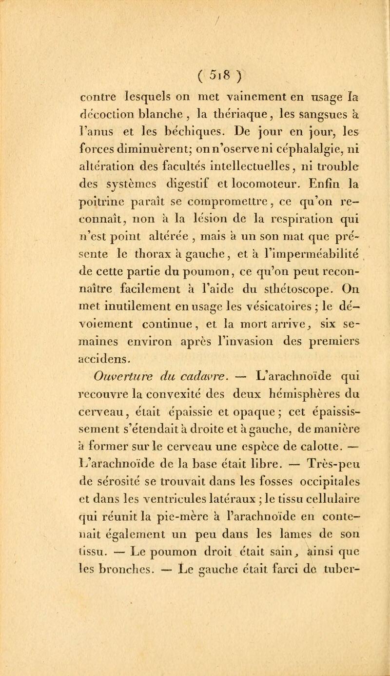 contre lesquels on met vainement en usage îa décoction blanche , la thériaque, les sangsues à l'anus et les béchiques. De jour en jour, les forces diminuèrent; onn'oserveni céphalalgie, ni altération des facultés intellectuelles, ni trouble des systèmes digestif et locomoteur. Enfin la poitrine paraît se compromettre, ce qu'on re- connaît, non à la lésion de la respiration qui n'est point altère'e , mais a un son mat que pre'- sente le thorax à gauche, et a l'imperme'abilité de cette partie du poumon, ce qu'on peut recon- naître facilement a l'aide du sthétoscope. On met inutilement en usage les vésicatoires ; le de'- voiement continue, et la mort arrive^ six se- maines environ après l'invasion des premiers accidens. Ouverture du cadavre. — L'arachnoïde qui recouvre la convexité des deux hémisphères du cei'veau, était épaissie et opaque ; cet épaissis- sement s'étendait a droite et a gauche, de manière à former sur le cerveau une espèce de calotte. — L'arachnoïde de la base était libre. — Très-peu de sérosité se trouvait dans les fosses occipitales et dans les ventricules latéraux ; le tissu cellulaire qui réunit la pie-mère à l'arachnoïde en conte- nait également un peu dans les lames de son tissu. — Le poumon droit était sain^ ainsi que les bronches. — Le gauche était fai'ci do tuber-