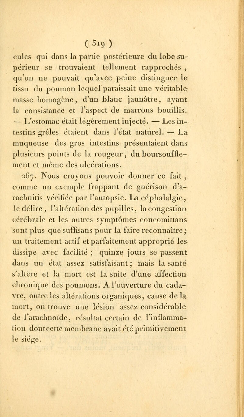 cules qui dans la partie postérieure du lobe su- périeur se trouvaient tellement rapprochés , qu'on ne pouvait qu'avec peine distinguer le tissu du poumon lequel paraissait une véritable masse homogène, d'un blanc jaunâtre, ayant la consistance et l'aspect de marrons bouillis. — L'estomac était légèrement injecté. — Les in- testins grêles étaient dans l'état naturel. — La muqueuse des gros intestins présentaient dans plusieurs points de la rougeur, du boursouffle— ment et môme des ulcérations. 267. Nous croyons pouvoir donner ce fait, comme un exemple frappant de guérison d'a- rachnitis vérifiée par l'autopsie. La céphalalgie, le délire j l'altération des pupilles, la congestion cérébrale et les autres symptômes concomittans sont plus que suffîsans pour la faire reconnaître * un traitement actif et parfaitement approprié les dissipe avec facilité ] quinze jours se passent dans un état assez satisfaisant ; mais la santé s'altère et la mort est la suite d'une affection chronique des poumons. A l'ouverture du cada- vre, outre les altérations organiques, cause delà mort, on trouve une lésion assez considérable de l'arachnoïde, résultat certain de l'inflamma- tion dontcette membrane avait été primitivement le siège.