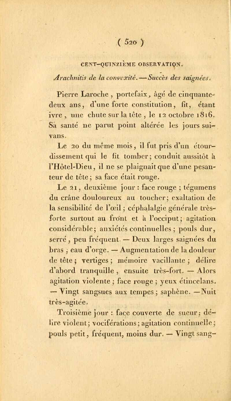 CENT-QUINZIÈME OBSERVATION. Arachnitis de la convexité.-'—Succès des saignées^, Pierre Laroche , portefaix, âgé de cinquante- deux anSj d'une forte constitution, fît, étant ivre , une chute sur la tcte , le 12 octobre 1816. Sa santé ne parut point altérée les jours sui- vans. Le 20 du même mois, il fut pris d'un étour- dissement qui le fit tomber; conduit aussitôt à l'Hôtel-Dieu, il ne se plaignait que d'une pesan- teur de tête; sa face était rouge. Le 21, deuxième jour : face rouge ; tégumens du crâne douloureux au toucher; exaltation de la sensibilité de l'oeil ; céphalalgie générale très- forte surtout au front et a l'occiput; agitation considérable; anxiétés continuelles ; pouls dur, serré, peu fréquent. — Deux larges saignées du bras ; eau d'orge. — Augmentation de la douleur de tête ; vertiges ; mémoire vacillante ; délire d'abord tranquille , ensuite très-fort. — Alors agitation violente ; face rouge ; yeux étincelans. — Yingt sangsues aux tempes; saphène. —Nuit très-agitée- Troisième jour : face couverte de sueur,- dé- lire violent; vociférations; agitation continuelle; pouls petit, fréquent, moins dur. —• Vingt sang-