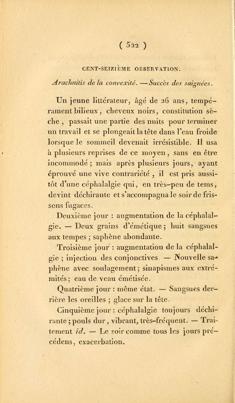 CENT-SEIZIÈME OBSERVATION. Aracliniiis de la convexité. —Succès des saignées. Un jeune littëraleur, âgé de 26 ans, tempé- rament bilieux, cheveux noirs, constitution sè- che , passait une partie des nuits pour terminer un travail et se plongeait la tête dans l'eau froide lorsque le sommeil devenait irrésistible. Il usa h plusieurs reprises de ce moyen, sans en être incommodé ; mais après plusieurs jours, ayant éprouvé une vive contrariété , il est pris aussi- tôt d'une céphalalgie qui, en très-peu de tems, devint déchirante et s'accompagna le soir de fris- sons fugaces. Deuxième jour : augmentation de la céphalal- gie. — Deux grains d'émétique 5 huit sangsues aux tempes ,• saphène abondante. Troisième jour : augmentation de la céphalal- gie ; injection des conjonctives. — Nouvelle sa-» phène avec soulagement; sinapismes aux extré- mités: eau de veau émétisée. Quatrième jour : même état. — Sangsues der- rière les oreilles ; glace sur la tête. Cinquième jour : céphalalgie toujours déchi- rante ; pouls dur, vibrant^ très-fréquent. — Trai- tement id. — Le soir comme tous les jours pré- cédens, exacerbation.