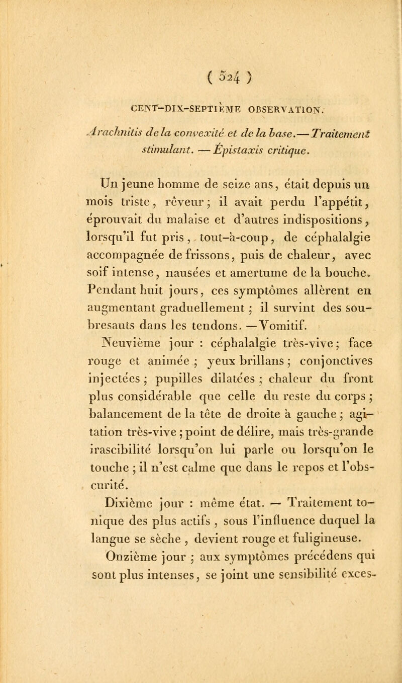 ( 5^4 ) CENT-DIX-SEPTIÈME OBSERVATION. Arachnitis delà convexité et delà hase.—Traitement stimulant. —Epistaxis critique. Un jeune homme de seize ans, était depuis un mois triste, rêveur ; il avait perdu l'appétit, éprouvait du malaise et d'autres indispositions , lorsqu'il fut pris , tout-a-coup, de céphalalgie accompagnée de frissons, puis de chaleur, avec soif intense, nausées et amertume delà bouche. Pendant huit jours, ces symptômes allèrent en augmentant graduellement ; il survint des sou- bresauts dans les tendons. —Vomitif. Neuvième jour : céphalalgie très-vive; face rouge et animée; yeux brillans ; conjonctives injectées ; pupilles dilatées ; chaleur du front plus considérable que celle du reste du corps ; balancement de la tête de droite a gauche ; agi- tation très-vive ; point de délire, mais très-grande irascibilité lorsqu'on lui parle ou lorsqu'on le touche ; il n'est calme que dans le repos et l'obs- curité. Dixième jour : même état. — Traitement to- nique des plus actifs , sous l'influence duquel la langue se sèche , devient rouge et fuligineuse. Onzième jour ; aux symptômes précédens qui sont plus intenses, se joint une sensibilité excès-