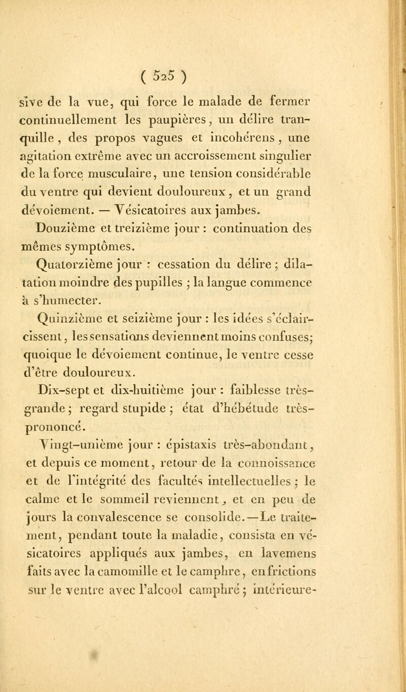 sive de la vue, qui force le malade de fermer continuellement les paupières, un délire tran- quille , des propos vagues et incohérens , une agitation extrême avec un accroissement singulier de la force musculaire, une tension considérable du ventre qui devient douloureux , et un grand dévoiemcnt. — Yésicatoires aux jambes. Douzième et treizième jour : continuation des mêmes symptômes. Quatorzième jour : cessation du délire ; dila- tation moindre des pupilles j la langue commence à s'humecter. Quinzième et seizième jour : les idées s'éclair- cissent, les sensations deviennent moins confuses; quoique le dévoiement continue, le ventre cesse d'être douloureux. Dix-sept et dix-huitième jour: faiblesse très- grande ; regard stupide ; état d'hébétude très- prononcé. Vingt-unième jour : épistaxis très-abondant, et depuis ce moment, retour de la connoissance et de l'intégrité des facultés intellectuelles ; le calme et le sommeil reviennent ^ et en peu de jours la convalescence se consolide.—Le traite- ment, pendant toute la maladie, consista en vé- sicatoires appliqués aux jambes, en lavemens faits avec la camomille et le camphre, enfrictions sur le ventre avec i'alcQol camphré 5 intérieure-