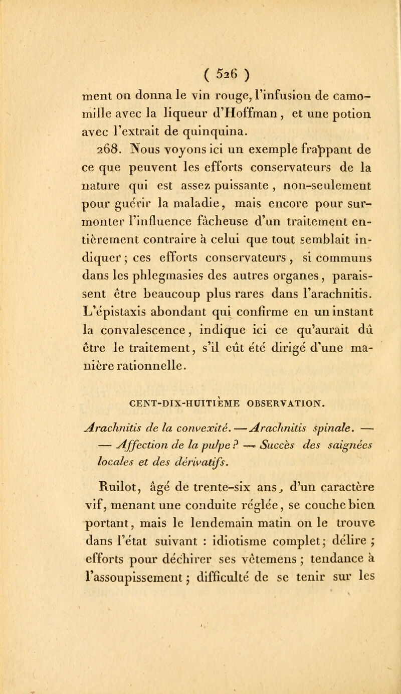 ment on donna le vin rouge, l'infusion de camo- mille avec la liqueur d'Hoffman , et une potion avec l'extrait de quinquina. 268. Nous voyons ici un exemple frappant de ce que peuvent les efforts conservateurs de la nature qui est assez puissante, non-seulement pour guérir la maladie, mais encore pour sur- monter l'influence fâcheuse d'un traitement en- tièrement contraire a celui que tout semblait in- diquer ; ces efforts conservateurs , si communs dans les phlegmasies des autres organes, parais- sent être beaucoup plus rares dans l'arachnitis. L'épistaxis abondant qui confirme en un instant la convalescence, indique ici ce qu'aurait dû être le traitement, s'il eût été dirigé d'une ma- nière rationnelle. CENT-DIX-HUITIEME OBSERVATION. Arachnitis de la convexité.—Araclinitls spinale. — — Affection de la pulpe ? —- Succès des saignées locales et des dérivatifs. Ruilot, âgé de trente-six ans^, d'un caractère vif, menant une conduite réglée, se couche bien portant, mais le lendemain matin on le trouve dans l'état suivant : idiotisme complet; délire ; efforts pour déchirer ses vêtemens ; tendance à l'assoupissement ; difficulté de se tenir sur les