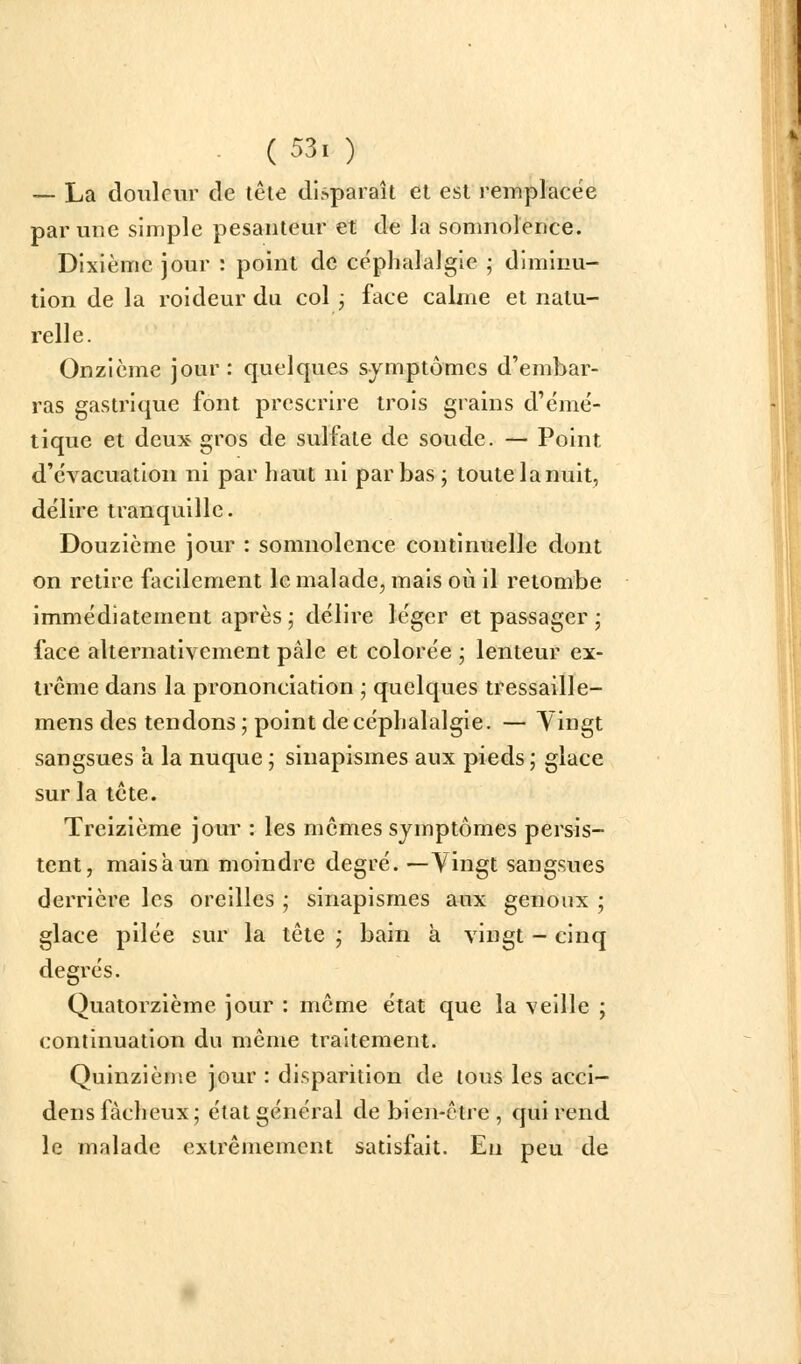 ~ La douleur de tête disparaît et est remplacée par une simple pesanteur et de la somnolence. Dixième jour : point de céphalalgie ; diminu- tion de la roideur du col ; face calme et natu- relle. Onzième jour: quelques symptômes d'embar- ras gastrique font prescrire trois grains d'émé- tique et deux gros de sulfate de soude. — Point d'évacuation ni par haut ni par bas; toute la nuit, délire tranquille. Douzième jour : somnolence continuelle dont on retire facilement le malade, mais où il retombe immédiatement après ; délire léger et passager ; face alternativement pâle et colorée ; lenteur ex- trême dans la prononciation ] quelques tressaille- mens des tendons ; point de céphalalgie. — Yingt sangsues a la nuque ; sinapismes aux pieds ; glace sur la tcte. Treizième jour : les mômes symptômes persis- tent, mais à un moindre degré. —Vingt sangsues derrière les oreilles ,* sinapismes aux genoux ; glace pilée sur la tête ,• bain à vingt - cinq degrés. Quatorzième jour : même état que la veille ; continuation du même traitement. Quinzième jour : disparition de tous les acci- dens fâcheux; état général de bien-être , qui rend le malade extrêmement satisfait. En peu de