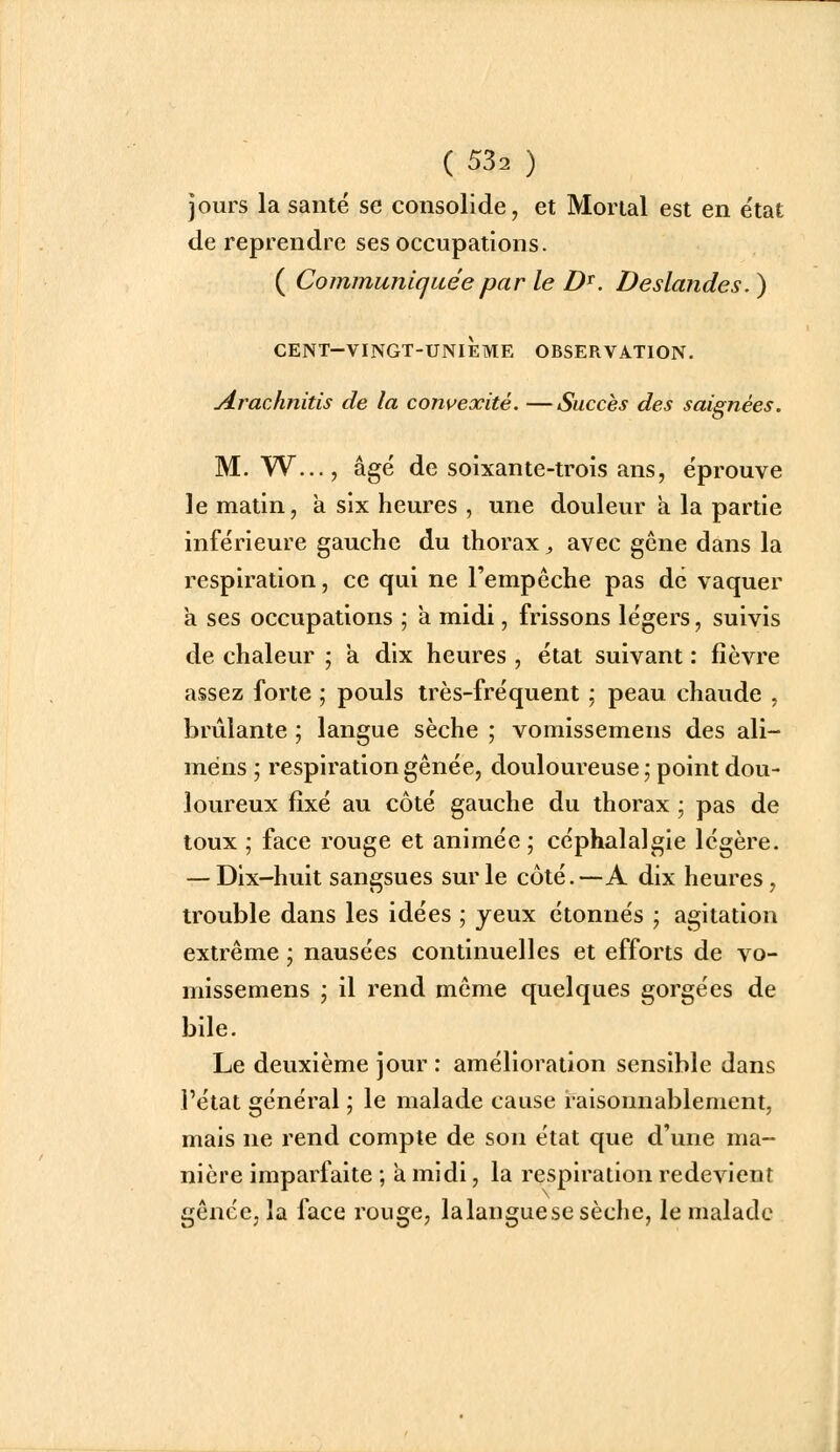 jours la santé se consolide, et Morial est en e'tat de reprendre ses occupations. ( Communiquée par le D^. Deslandes. ) cent-vingt-unième observation. yirachnitis de la convexité. —Succès des saignées. M. W..., âgé de soixante-trois ans, éprouve le matin, a six heures , une douleur a la partie inférieure gauche du thorax ;, avec gêne dans la respiration, ce qui ne l'empêche pas de vaquer a ses occupations ; a midi, frissons légers, suivis de chaleur ; a dix heures , état suivant : fièvre assez forte ; pouls très-fréquent ; peau chaude , brûlante ; langue sèche ; vomissemens des ali- méns ; respiration gênée, douloureuse; point dou- loureux fixé au côté gauche du thorax ; pas de toux ; face rouge et animée ; céphalalgie légère. — Dix-huit sangsues sur le côté.—A dix heures, trouble dans les idées ; yeux étonnés ; agitation extrême ; nausées continuelles et efforts de vo- missemens ; il rend même quelques gorgées de bile. Le deuxième jour : amélioration sensible dans l'état général ; le malade cause raisonnablement, mais ne rend compte de son état que d'une ma- nière imparfaite ; à midi, la respiration redevient gênée, la face rouge, lalanguese sèche, le malade