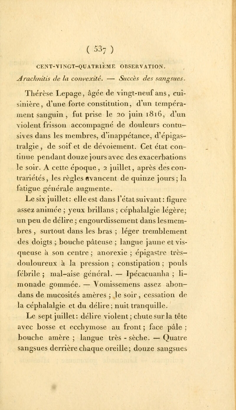 CEJNT-VINGT-QUATRIÈME OBSERVATION. Arachfiitis de la convexité. — Succès des sangsues. Thérèse Lepage, âgée de vingt-neuf ans, cui- sinière, d'une forte constitution, d'un tempéra- ment sanguin , fut prise le 20 juin 1816, d'un violent frisson accompagné de douleurs contu- sives dans les membres, d'inappétance, d'épigas- tralgie , de soif et de dévoiement. Cet état con- tinue pendant douze jours avec des exacerbations le soir. A cette époque , 2 juillet, après des con- trariétés , les règles avancent de quinze jours ; la fatigue générale augmente. Le six juillet: elle est dans l'état suivant: figure assez animée ; yeux brillans ; céphalalgie légère; un peu de délire ; engourdissement dans les mem- bres , surtout dans les bras ; léger tremblement des doigts ; bouche pâteuse ; langue jaune et vis- queuse à son centre ; anorexie ; épigastre très- douloureux a la pression ; constipation ; pouls fébrile ; mal-aise général. — Ipécacuanha ; li- monade gommée. — Vomissemens assez abon- dans de mucosités amères ; le soir , cessation de la céphalalgie et du délire; nuit tranquille. Le sept juillet: délire violent; chute sur la tctc avec bosse et ecchymose au front ; face pâle ; bouche amère ; langue très -sèche. — Quatre sangsues derrière chaque oreille; douze sangsues