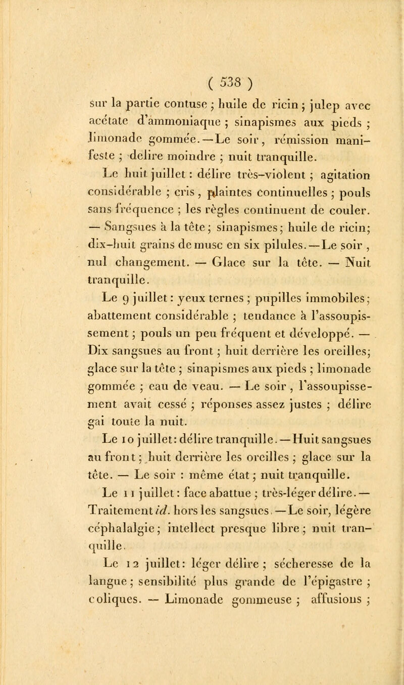 Sur la partie contuse ; huile de ricin ; julep avec acétate d'ammoniaque ; sinapismes aux pieds ; limonade gomme'e.—Le soir, rémission mani- feste ; délire moindre ; nuit tranquille. Le huit juillet : délire très-violent; agitation considérable ; cris , pilaintes continuelles ; pouls sans fréquence ; les règles continuent de couler. — Sangsues a la tête; sinapismes; huile de ricin; dix-huit grains de musc en six pilules. — Le soir , nul changement. — Glace sur la tcte. — Nuit tranquille. Le 9 juillet : jeux ternes ; pupilles immobiles ; abattement considérable ; tendance à l'assoupis- sement ; pouls un peu fréquent et développé. — Dix sangsues au front ; huit derrière les oreilles; glace sur la tête ; sinapismes aux pieds ; limonade gommée ; eau de veau. — Le soir , l'assoupisse- ment avait cessé ; réponses assez justes ; délire gai toute la nuit. Le 10 juillet: délire tranquille. — Huit sangsues au front; huit derrière les oreilles ; glace sur la tcte. — Le soir : même état; nuit tranquille. Le II juillet: face abattue; très-léger délire.— Traitement/<i. hors les sangsues,—Le soir, légère céphalalgie; intellect presque libre; nuit tran- quille. Le 12 juillet: léger délire ; sécheresse de la langue ; sensibilité plus grande de l'épigastre ; coliques. — Limonade gommeuse ; affusious ;