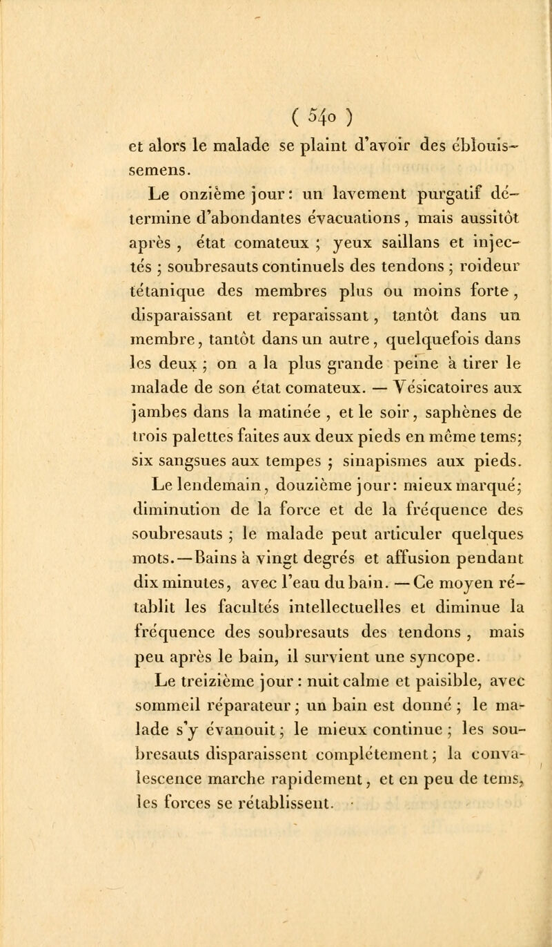 et alors le malade se plaint d'avoir des ébîouis- semens. Le onzième jour : un lavement purgatif dé- termine d'abondantes évacuations, mais aussitôt après , état comateux ; yeux saillans et injec- tés ; soubresauts continuels des tendons ; roideur tétanique des membres plus ou moins forte, disparaissant et reparaissant, tantôt dans un membre, tantôt dans un autre, quelquefois dans les deux ; on a la plus grande peine a tirer le malade de son état comateux. — Yésicatoires aux jambes dans la matinée , et le soir, saphènes de trois palettes faites aux deux pieds en même tems; six sangsues aux tempes ; sinapismes aux pieds. Le lendemain, douzième jour: mieux marqué; diminution de la force et de la fréquence des soubresauts ; le malade peut articuler quelques mots. — Bains à vingt degrés et affusion pendant dix minutes, avec l'eau du bain. — Ce moyen ré- tablit les facultés intellectuelles et diminue la fréquence des soubresauts des tendons , mais peu après le bain, il survient une syncope. Le treizième jour : nuit calme et paisible, avec sommeil réparateur ; un bain est donné ; le ma- lade s'y évanouit ; le mieux continue ; les sou- bresauts disparaissent complètement; la conva- lescence marche rapidement, et en peu de tems, les forces se rétablissent.