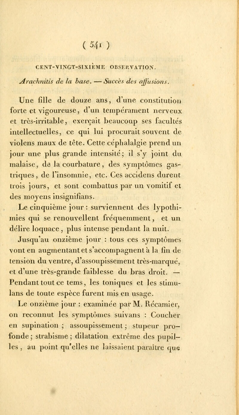 CENT-VINGT-SIXIÈME OBSERVATION. jirachnitis de la hase. — Succès des affusions. Une fille de douze ans, d'une constitution forte et vigoureuse, d'un tempérament nerveux et trcs-iiTitable, exerçait beaucoup ses facultés intellectuelles, ce qui lui procurait souvent de violcns maux de tcte. Cette céphalalgie prend un jour une plus grande intensité; il s'y joint du malaise, de la courbature, des symptômes gas- triques, de l'insomnie, etc. Ces accidens durent trois jours, et sont combattus par un vomitif et des moyens insignifians. Le cinquième jour : surviennent des lypothi- mies qui se renouvellent fréquemment, et un délire loquace , plus intense pendant la nuit. Jusqu'au onzième jour : tous ces symptômes vont en augmentant et s'accompagnent a la fin de tension du ventre, d'assoupissement très-marqué, et d'une très-grande faiblesse du bras droit. — Pendant tout ce tems, les toniques et les stimu- lans de toute espèce furent mis en usage. Le onzième jour : examinée par M. Récamier, on reconnut les symptômes suivans : Coucher en supination ; assoupissement ; stupeur pro- fonde ; strabisme ; dilatation extrême des pupil- les , au point qu'elles ne laissaient paraître que