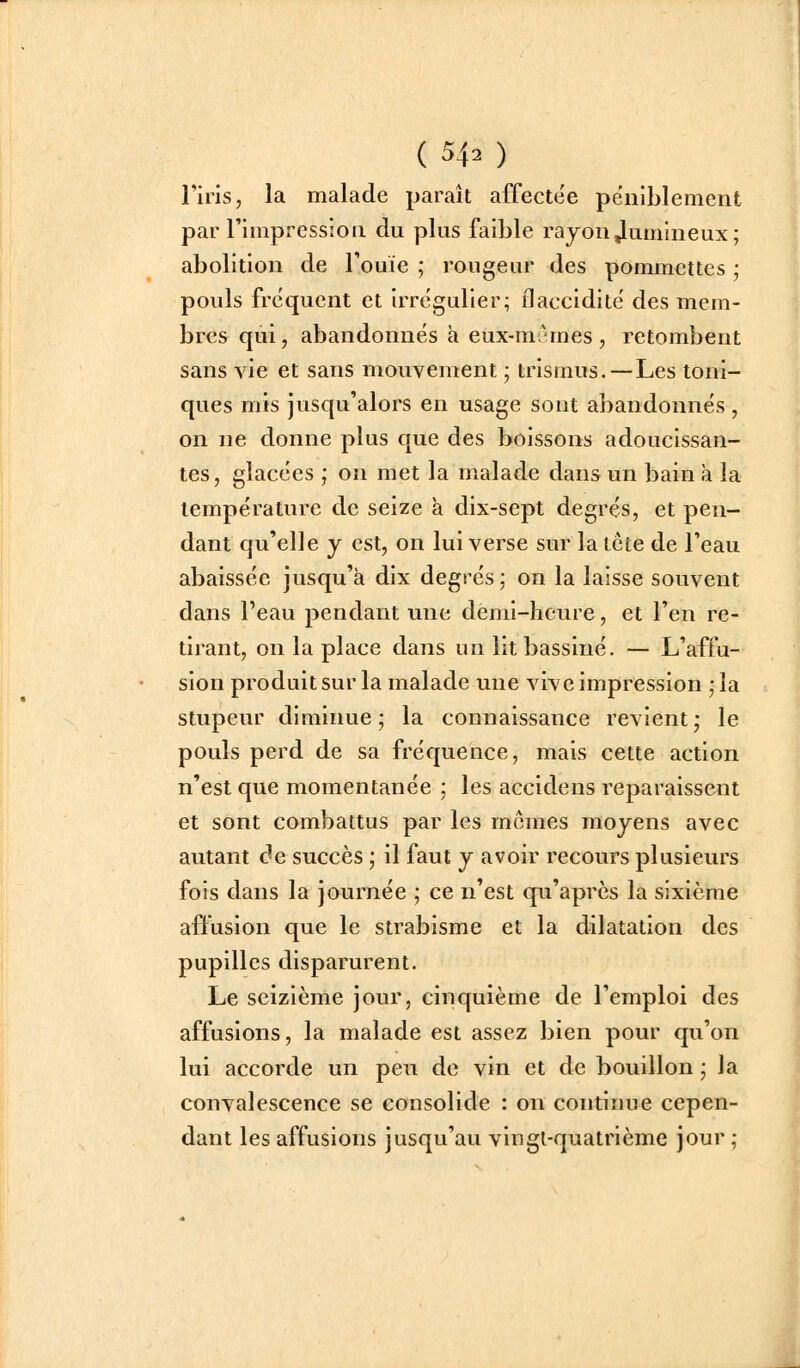 l'iris, la malade paraît affectée pëiiiblemerit par l'impression du plus faible rajoii Jumineux; abolition de rouie ; rougeur des pommettes ; pouls fréquent et irrëgulier; flaccidité des mem- bres qui, abandonnés h eux-mAmes, retombent sans vie et sans mouvement ; trismus.—Les toni- ques mis jusqu'alors en usage sont abandonnés , on ne donne plus que des boissons adoucissan- tes, glacées ; on met la malade dans un bain a la température de seize à dix-sept degrés, et pen- dant qu'elle y est, on lui verse sur la tcte de l'eau abaissée jusqu'à dix degrés j on la laisse souvent dans l'eau pendant une demi-heure, et l'en re- tirant, on la place dans un lit bassiné. — L'affu- sion produit sur la malade une vive impression • la stupeur diminue ; la connaissance revient ,* le pouls perd de sa fréquence, mais cette action n'est que momentanée ; les accidens reparaissent et sont combattus par les mornes moyens avec autant de succès ; il faut y avoir recours plusieurs fols dans la journée ; ce n'est qu'après la sixième affusion que le strabisme et la dilatation des pupilles disparurent. Le seizième jour, cinquième de l'emploi des affusions, la malade est assez bien pour qu'on lui accorde un peu de vin et de bouillon • Ja convalescence se consolide : on continue cepen- dant les affusions jusqu'au vingt-quatrième jour ;