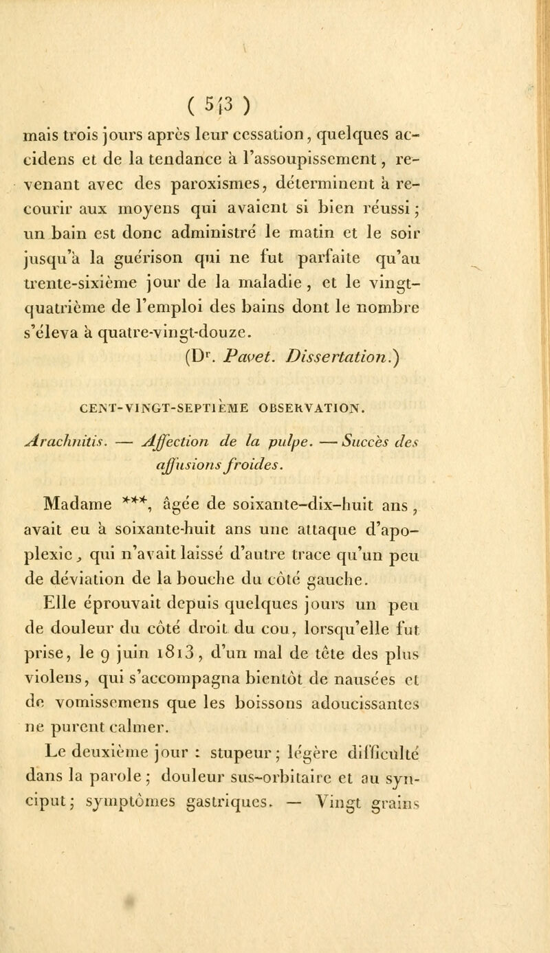 ( 5|3 ) mais trois jours après leur cessation, quelques ac- cidens et de la tendance à l'assoupissement, re- venant avec des paroxismes, déterminent a re- courir aux moyens qui avaient si bien réussi ; un bain est donc administré le matin et le soir jusqu'à la guérison qui ne fut parfaite qu'au trente-sixième jour de la maladie , et le vingt- quatrième de l'emploi des bains dont le nombre s'éleva a quatre-vingt-douze. (D^. Pavet. Dissertation.^ CEI^T-VINGT-SEPTIEME OBSERVATION. Arachnitis. — Affection de la pulpe. —Succès des aff usions froides. Madame '^'^*, âgée de soixante-dix-huit ans , avait eu à soixante-huit ans une attaque d'apo- plexie ;, qui n'avait laissé d'autre trace qu'un peu de déviation de la bouche du côté gauche. Elle éprouvait depuis quelques jours un peu de douleur du côté droit du cou, lorsqu'elle fut prise, le 9 juin i8i3, d'un mal de tcte des plus violens, qui s'accompagna bientôt de nausées et de vomissemens que les boissons adoucissantes ne purent calmer. Le deuxième jour : stupeur ; légère difficulté dans la parole ; douleur sus-orbitaire et au syn- ciput; symptômes gastriques. — Vingt grains