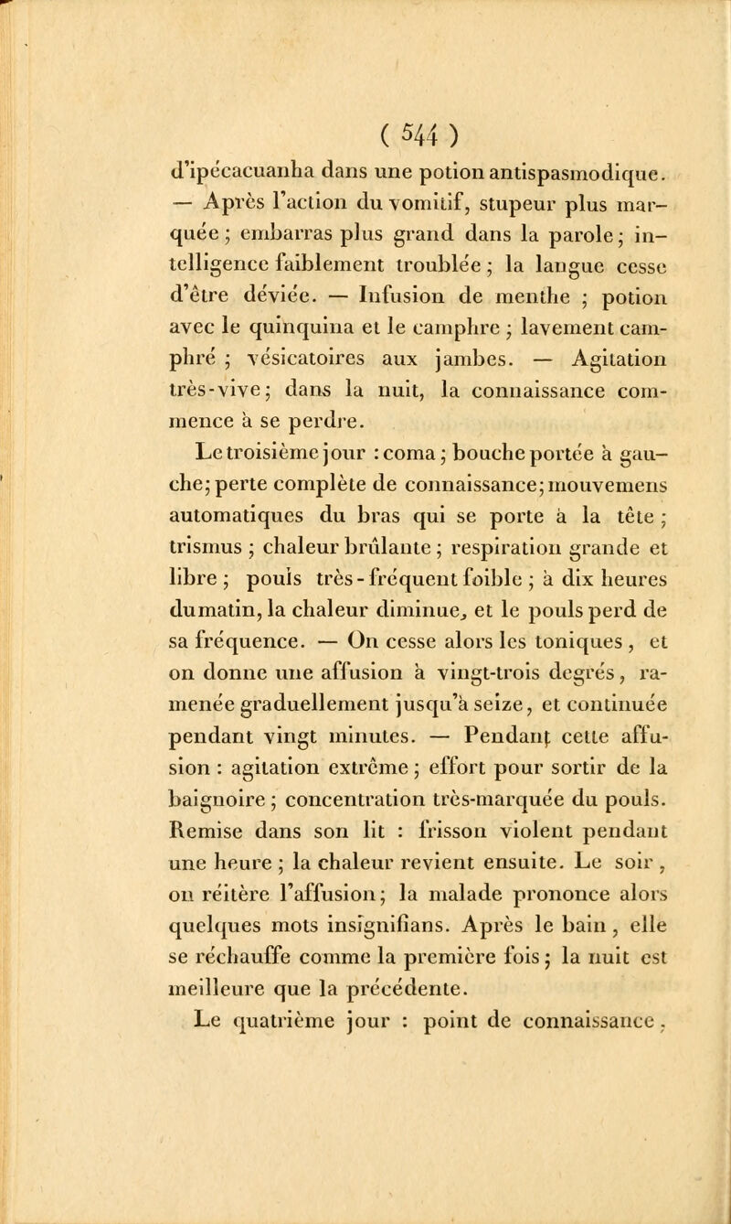 d'ipecacuanha dans une potion antispasmodique. — Après l'action du vomitif, stupeur plus mar- quée ; embarras plus grand dans la parole ; in- telligence faiblement troublée ; la langue cesse d'être déviée. — Infusion de menthe ; potion avec le quinquina et le camphre ; lavement cam- phré ; vésicatoires aux jambes. — Agitation très-vive; dans la nuit, la connaissance com- mence à se perdre. Le troisième jour :coma; bouche portée à gau- che; perte complète de connaissance; mouvemens automatiques du bras qui se porte à la tête ; trismus ; chaleur brûlante ; respiration grande et libre ; pouîs très - fréquent foible ; à dix heures dumatin,la chaleur diminue, et le pouls perd de sa fréquence. — On cesse alors les toniques , et on donne une affusion à vingt-trois degrés, ra- menée graduellement jusqu'à seize, et continuée pendant vingt minutes. — Pendanf cette affu- sion : agitation extrême ; effort pour sortir de la baignoire ; concentration très-marquée du pouls. Remise dans son lit : frisson violent pendant une heure ; la chaleur revient ensuite. Le soir , on réitère l'affusion; la malade prononce alors quelques mots insignifîans. Après le bain, elle se réchauffe comme la première fois ; la nuit est meilleure que la précédente. Le quatrième jour : point de connaissance.