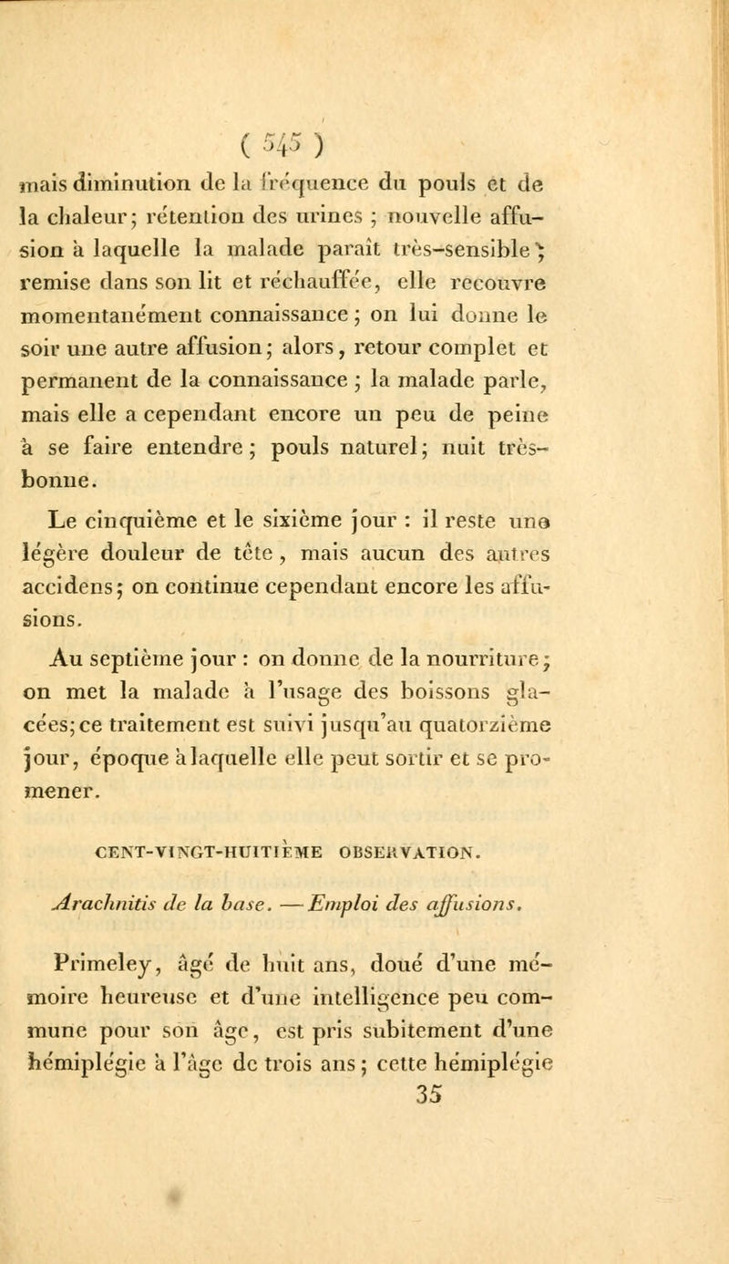 mais diminution de la irequence du pouls et de la chaleur; rétention des urines ; nouvelle a£fu- sion a laquelle la malade paraît très-sensible^ remise dans son lit et réchauffée, elle recouvre momentanément connaissance ; on lui donne le soir une autre affusion; alors, retour complet et permanent de la connaissance ; la malade parle, mais elle a cependant encore un peu de peine à se faire entendre ; pouls naturel ; nuit très- bonne. Le cinquième et le sixième jour : il reste uns légère douleur de tête, mais aucun des autres accidens; on continue cependant encore les affu- sions. Au septième jour : on donne de la nourriture; on met la malade a l'usage des boissons gla- cées; ce traitement est suivi jusqu'au quatorzième jour, époque a laquelle elle peut sortir et se pro- mener. cent-vingt-huitième observation. uérachnitis de la hase. —Emploi des ajfusiofis. Primeley, âgé de huit ans, doué d'une mé- moire heureuse et d'une intelligence peu com- mune pour son âge, est pris subitement d'une hémiplégie a l'àgc de trois ans ; cette hémiplégie 35