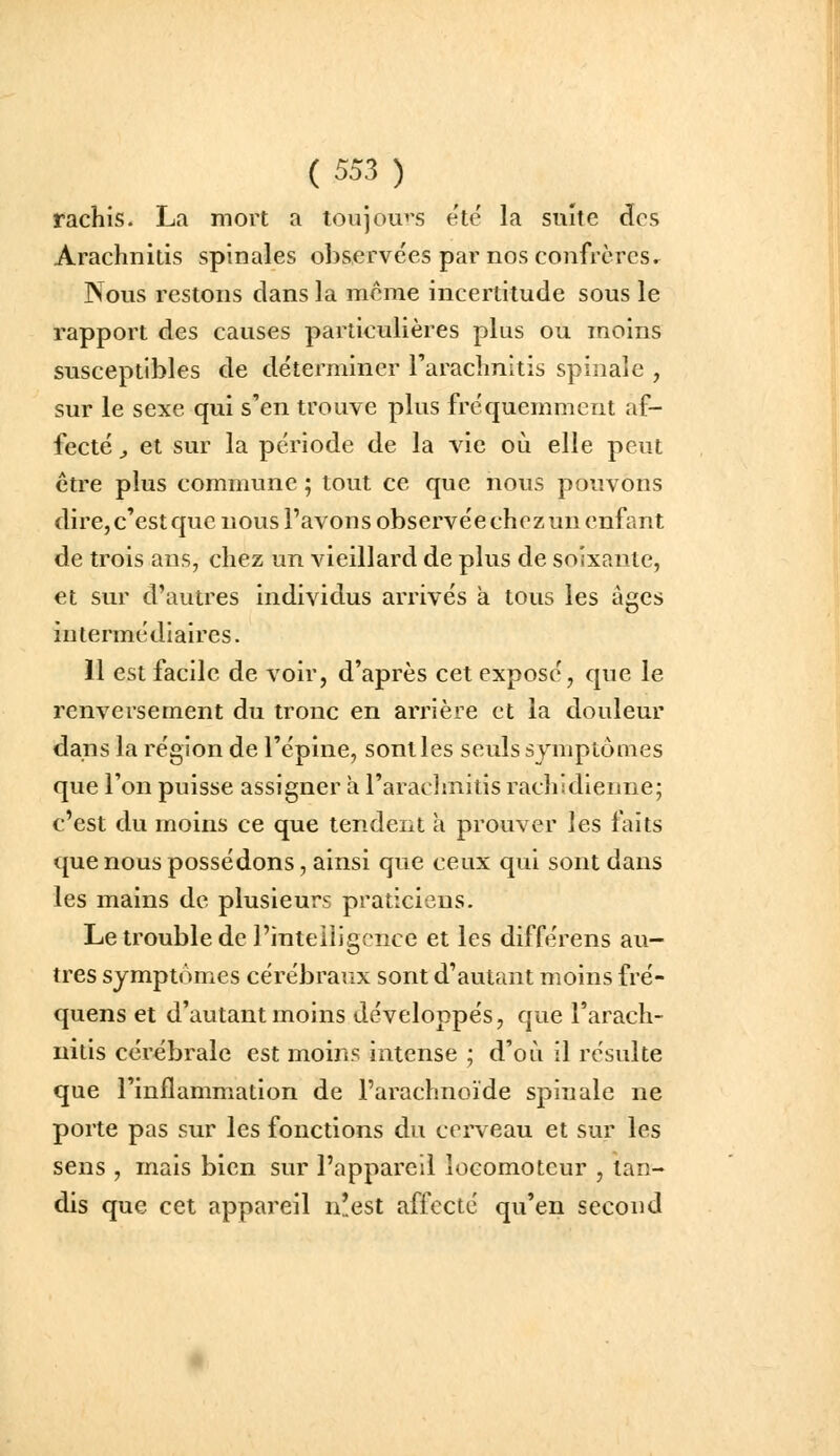 rachis. La mort a toujou^'S été la suite des Arachnitis spinales observées par nos confrères. Nous restons dans la même incertitude sous le rapport des causes particulières plus ou moins susceptibles de détei'mincr raraclmitis spinale , sur le sexe qui s'en trouve plus fréquemment af- fecté ^ et sur la période de la vie où elle peut être plus commune ; tovit ce que nous pouvons dire, c'est que nous l'avons observée chez un enfant de trois ans, chez un vieillard de plus de soixante, et sur d'autres individus arrivés à tous les âges intermédiaires. 11 est facile de voir, d'après cet exposé, que le renversement du tronc en arrière et la douleur dans la région de l'épine, sont les seuls symptômes que l'on puisse assigner à l'araclmitis racliidlenne; c'est du moins ce que tendent a prouver les faits que nous possédons, ainsi que ceux qui sont dans les mains de plusieurs praticiens. Le trouble de l'intelligence et les différens au- tres symptômes cérébraux sont d'autant moins fré- quens et d'autant moins développés, que l'arach- nitis cérébrale est moins intense ; d'où il résulte que l'inflammation de l'arachnoïde spinale ne porte pas sur les fonctions du cerveau et sur les sens , mais bien sur l'appareil locomoteur , tan- dis que cet appareil n!est affecte qu'en second