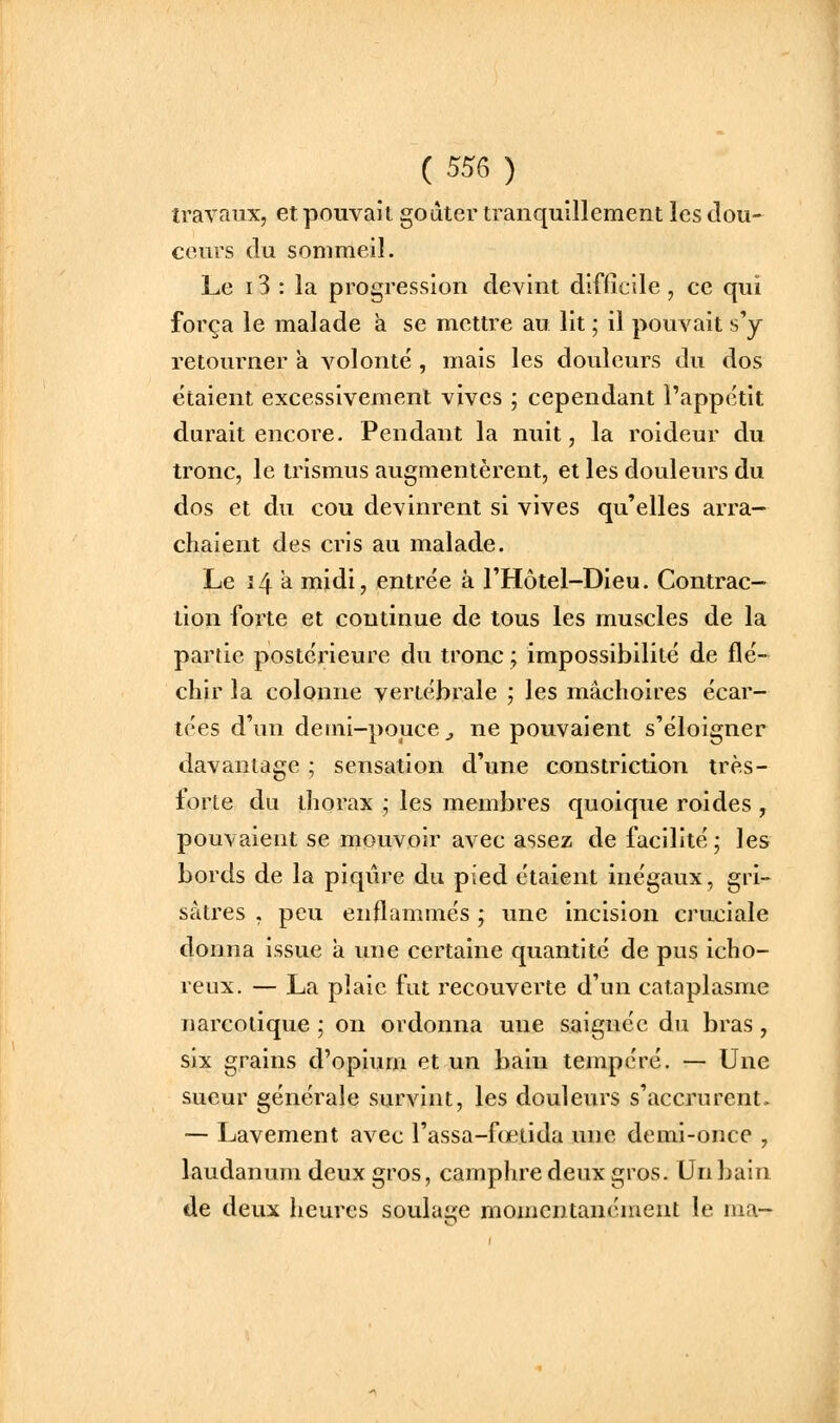 travaux, et pouvait godter tranquillement les dou- ceurs (lu sommeil. Le 13 : la progression devint difficile, ce qui força le malade a se mettre au lit ; il pouvait s'y retourner à volonté , mais les douleurs du dos étaient excessivement vives ; cependant l'appétit durait encore. Pendant la nuit, la roideur du tronc, le trismus augmentèrent, et les douleurs du dos et du cou devinrent si vives qu'elles arra- chaient des cris au malade. Le î4 a midi, entrée à l'Hôtel-Dieu. Contrac- tion forte et continue de tous les muscles de la partie postérieure du tronc ; impossibilité de flé- chir la colonne vertébrale ; les mâchoires écar- tées d'un demi-pouce j ne pouvaient s'éloigner davantage ; sensation d'une constriction trè.s- forte du thorax ; les membres quoique roides , pouvaient se mouvoir avec assez de facilité; les bords de la piqûre du pied étaient inégaux, gri- sâtres , peu enflammés ; une incision cruciale donna issue a une certaine quantité de pus icho- reux. — La plaie fut recouverte d'un cataplasme narcotique ; on ordonna une saignée du bras, six grains d'opium et un bain tempéré. — Une sueur générale survint, les douleurs s'accrurent. — Lavement avec l'assa-fœtida une demi-once , laudanum deux gros, camphre deux gros. Un bain de deux heures soulage momcntanénient le ma-