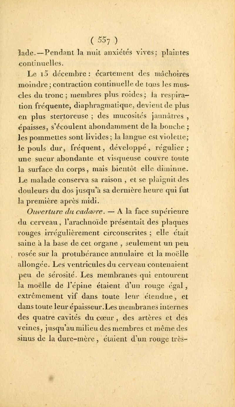 lade.—Pendant la nuit anxiétés vives; plaintes continuelles. Le i5 décembre : écartement des mâchoires moindre ; contraction continuelle de tQus les mus- cles du tronc ; membres plus roides ; la respira- tion fréquente, diaphragmatique, devient de plus en plus stertoreuse ; des mucosités jaunâtres , épaisses, s'écoulent abondamment de la bouche ; les pommettes sont livides ; la langue est violette; le pouls dur, fréquent, développé, régulier; une sueur abondante et visqueuse couvre toute la surface du corps, mais bientôt elle diminue. Le malade conserva sa raison , et se plaignit des douleurs du dos jusqu'à sa dernière heure qui fut la première après midi. Ouverture du cadavre. — A la face supérieure du cerveau, l'arachnoïde présentait des plaques rouges irrégulièrement circonscrites ; elle était saine à la base de cet organe , seulement un peu rosée sur la protubérance annulaire et la moelle allongée. Les ventricules du cerveau contenaient peu de sérosité. Les membranes qui entourent la moelle de l'épine étaient d'un rouge égal, extrêmement vif dans toute leur étendue, et dans toute leur épaisseur.Les xncmbranes internes des quatre cavités du cœur, des artères et des veines, jusqu'au milieu des membres et même des sinus de la dure-mère , étaient d'un rouge très-