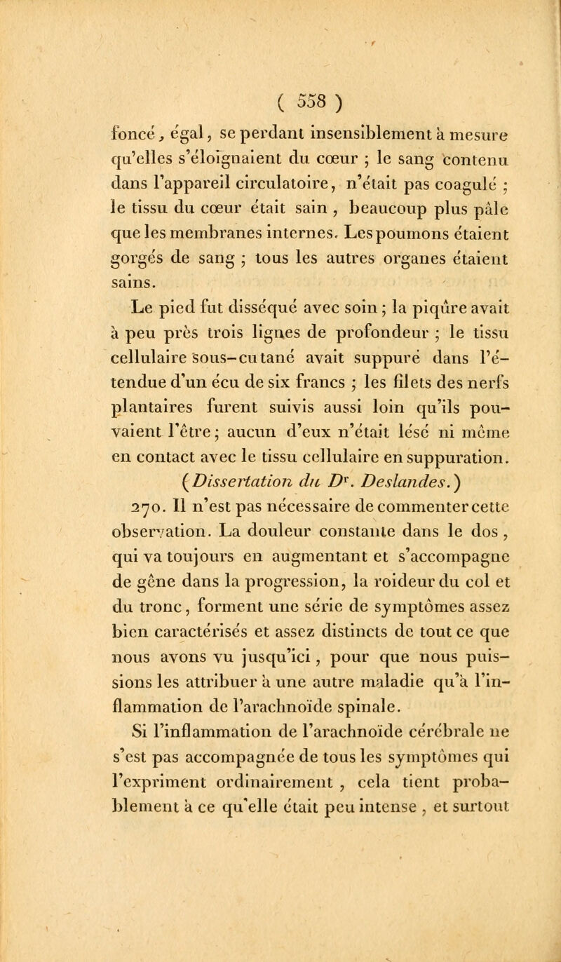 foncée égal, se perdant insensiblement a mesure qu'elles s'éloignaient du cœur ; le sang tontenu dans l'appareil circulatoire, n'était pas coagulé ; le tissu du cœur était sain , beaucoup plus pâle que les membranes internes, Lespoumons étaient gorgés de sang ; tous les autres organes étaient sains. Le pied fut disséqué avec soin ; la piqûre avait à peu près trois lignes de profondeur ; le tissu cellulaire Sous-cutané avait suppuré dans l'é- tendue d'un écu de six francs ; les lîlets des nerfs plantaires furent suivis aussi loin qu'ils pou- vaient l'être ; aucun d'eux n'était lésé ni même en contact avec le tissu cellulaire en suppuration. (^Dissertation du D^. Deslandes.^ 2'yo. 11 n'est pas nécessaire de commenter cette observation. La douleur constante dans le dos , qui va toujours en augmentant et s'accompagne de gcne dans la progression, la roideurdu col et du tronc, forment une série de symptômes assez bien caractérisés et assez distincts de tout ce que nous avons vu jusqu'ici, pour que nous puis- sions les attribuer a une autre maladie qu'à l'in- flammation de l'arachnoïde spinale. Si l'inflammation de l'arachnoïde cérébrale ne s'est pas accompagnée de tous les symptômes qui l'expriment ordinairement , cela tient proba- blement à ce qu'elle était peu intense , et surtout