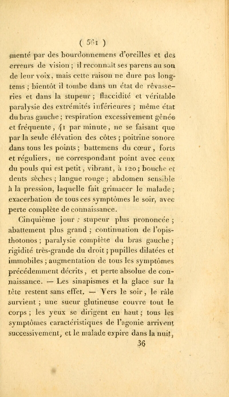 (5!-i) jnenté par des bourdonnemens d'oreilles et des erreurs de vision ; il recoiinuit ses parens au son de lenr voix, mais celte raison ne dure pas long- tems ,• bientôt il tombe dans un état de rêvasse- ries et dans la stupeur ; flaccidité et véritable paralysie des extrémités inférieures ; même état du bras gauche ; respiration excessivement gênée et fréquente, ^i par minute, ne se faisant que par la seule élévation des côtes ; poitrine sonore dans tous les points ; battemens du coeur , forts et réguliers, ne correspondant point avec ceux du pouls qui est petit, vibrant, à I20j bouche et dents sèches ; langue rouge ; abdomen sensible à la pression, laquelle fait grimacer le malade ; exacerbation de tous ces symptômes le soir, avec perte complète de connaissance. Cinquième jour ; stupeur plus prononcée j abattement plus grand ; continuation de l'opis- thotonos ; paralysie complète du bras gauche ,- rigidité très-grande du droit ; pupilles dilatées et immobiles ', augmentation de tous les symptômes précédemment décrits, et perte absolue de con- naissance. — Les sinapismes et la glace sur la tête restent sans effet. — Vers le soir, le râle survient ; une sueur glutineuse couvre tout le corps ; les yeux se dirigent en haut ; tous les symptômes caractéristiques de l'agonie arrivent successivement^ et le malade expire dans la nuit, 36